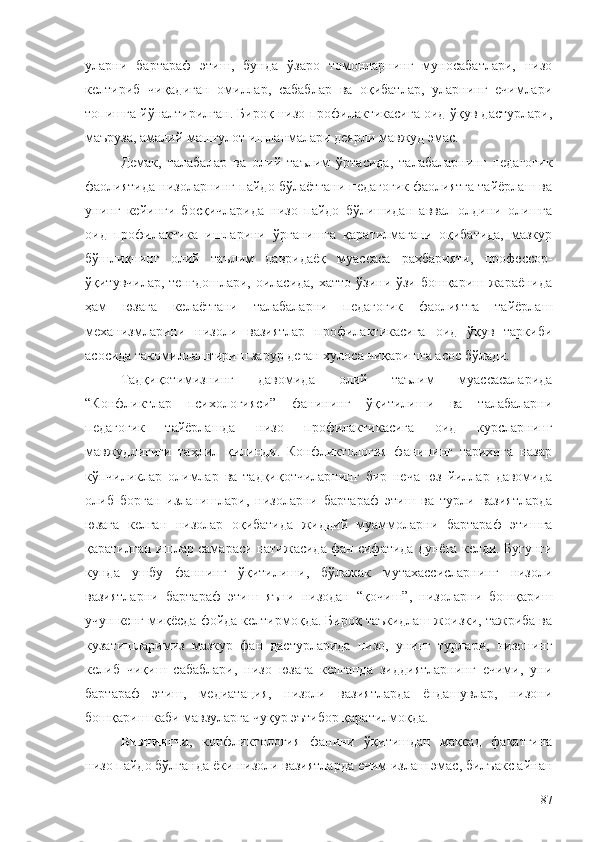 уларни   бартараф   этиш,   бунда   ўзаро   томонларнинг   муносабатлари,   низо
келтириб   чиқадиган   омиллар,   сабаблар   ва   оқибатлар,   уларнинг   ечимлари
топишга йўналтирилган. Бироқ низо профилактикасига оид ўқув дастурлари,
маъруза, амалий машғулот ишланмалари деярли мавжуд эмас. 
Демак,   талабалар   ва   олий   таълим   ўртасида,   талабаларнинг   педагогик
фаолиятида низоларнинг пайдо бўлаётгани педагогик фаолиятга тайёрлаш ва
унинг   кейинги   босқичларида   низо   пайдо   бўлишидан   аввал   олдини   олишга
оид   профилактика   ишларини   ўрганишга   қаратилмагани   оқибатида,   мазкур
бўшлиқнинг   олий   таълим   давридаёқ   муассаса   раҳбарияти,   профессор-
ўқитувчилар, тенгдошлари,  оиласида, хатто  ўзини-ўзи бошқариш жараёнида
ҳам   юзага   келаётгани   талабаларни   педагогик   фаолиятга   тайёрлаш
механизмларини   низоли   вазиятлар   профилактикасига   оид   ўқув   таркиби
асосида такомиллаштириш зарур деган хулоса чиқаришга асос бўлади.
Тадқиқотимизнинг   давомида   олий   таълим   муассасаларида
“Конфликтлар   психологияси”   фанининг   ўқитилиши   ва   талабаларни
педагогик   тайёрлашда   низо   профилактикасига   оид   курсларнинг
мавжудлигиги   таҳлил   қилинди.   Конфликтология   фанининг   тарихига   назар
кўпчиликлар   олимлар   ва   тадқиқотчиларнинг   бир   неча   юз   йиллар   давомида
олиб   борган   изланишлари,   низоларни   бартараф   этиш   ва   турли   вазиятларда
юзага   келган   низолар   оқибатида   жиддий   муаммоларни   бартараф   этишга
қаратилган ишлар самараси натижасида фан сифатида дунёга келди. Бугунги
кунда   ушбу   фаннинг   ўқитилиши,   бўлажак   мутахассисларнинг   низоли
вазиятларни   бартараф   этиш   яъни   низодан   “қочиш”,   низоларни   бошқариш
учун кенг миқёсда фойда келтирмоқда. Бироқ таъкидлаш жоизки, тажриба ва
кузатишларимиз   мазкур   фан   дастурларида   низо,   унинг   турлари,   низонинг
келиб   чиқиш   сабаблари,   низо   юзага   келганда   зиддиятларнинг   ечими,   уни
бартараф   этиш,   медиатация,   низоли   вазиятларда   ёндашувлар,   низони
бошқариш каби мавзуларга чуқур эътибор қаратилмоқда. 
Бизнингча ,   конфликтология   фанини   ўқитишдан   мақсад   фақатгина
низо пайдо бўлганда ёки низоли вазиятларда ечим излаш эмас, билъакс айнан
87 