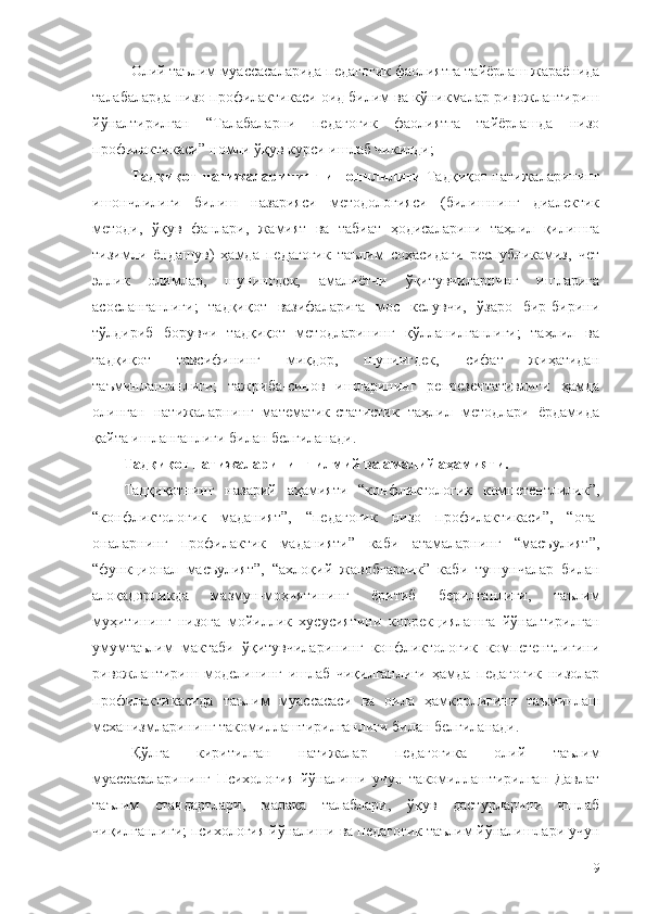 Олий таълим муассасаларида педагогик фаолиятга тайёрлаш жараёнида
талабаларда низо профилактикаси оид билим ва кўникмалар ривожлантириш
йўналтирилган   “Талабаларни   педагогик   фаолиятга   тайёрлашда   низо
профилактикаси” номли ўқув курси ишлаб чикилди;
Тадқиқот натижаларининг ишончлилиги   Тадқиқот натижаларининг
ишончлилиги   билиш   назарияси   методологияси   (билишнинг   диалектик
методи,   ўқув   фанлари,   жамият   ва   табиат   ҳодисаларини   таҳлил   қилишга
тизимли   ёндашув)   ҳамда   педагогик   таълим   соҳасидаги   республикамиз,   чет
эллик   олимлар,   шунингдек,   амалиётчи   ўқитувчиларнинг   ишларига
асосланганлиги;   тадқиқот   вазифаларига   мос   келувчи,   ўзаро   бир-бирини
тўлдириб   борувчи   тадқиқот   методларининг   қўлланилганлиги;   таҳлил   ва
тадқиқот   тавсифининг   миқдор,   шунингдек,   сифат   жиҳатидан
таъминланганлиги;   тажриба-синов   ишларининг   репрезентативлиги   ҳамда
олинган   натижаларнинг   математик-статистик   таҳлил   методлари   ёрдамида
қайта ишланганлиги билан белгиланади. 
Тадқиқот натижаларининг илмий ва амалий аҳамияти. 
Тадқиқотнинг   назарий   аҳамияти   “конфликтологик   компетентлилик”,
“конфликтологик   маданият”,   “педагогик   низо   профилактикаси”,   “ота-
оналарнинг   профилактик   маданияти”   каби   атамаларнинг   “масъулият”,
“функционал   масъулият”,   “ахлоқий   жавобгарлик”   каби   тушунчалар   билан
алоқадорликда   мазмун-моҳиятининг   ёритиб   берилганлиги,   таълим
муҳитининг   низога   мойиллик   хусусиятини   коррекциялашга   йўналтирилган
умумтаълим   мактаби   ўқитувчиларининг   конфликтологик   компетентлигини
ривожлантириш   моделининг   ишлаб   чиқилганлиги   ҳамда   педагогик   низолар
профилактикасида   таълим   муассасаси   ва   оила   ҳамкорлигини   таъминлаш
механизмларининг такомиллаштирилганлиги билан белгиланади. 
Қўлга   киритилган   натижалар   педагогика   олий   таълим
муассасаларининг   Психология   йўналиши   учун   такомиллаштирилган   Давлат
таълим   стандартлари,   малака   талаблари,   ўқув   дастурларини   ишлаб
чиқилганлиги; психология йўналиши ва педагогик таълим йўналишлари учун
9 