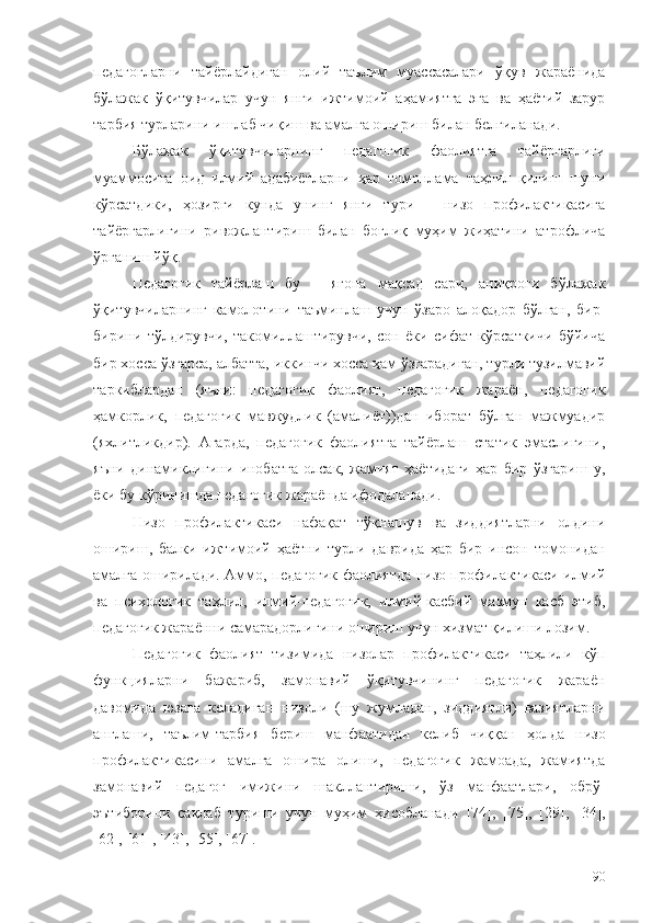 педагогларни   тайёрлайдиган   олий   таълим   муассасалари   ўқув   жараёнида
бўлажак   ўқитувчилар   учун   янги   ижтимоий   аҳамиятга   эга   ва   ҳаётий   зарур
тарбия турларини ишлаб чиқиш ва амалга ошириш билан белгиланади.
Бўлажак   ўқитувчиларнинг   педагогик   фаолиятга   тайёргарлиги
муаммосига   оид   илмий   адабиётларни   ҳар   томонлама   таҳлил   қилиш   шуни
кўрсатдики,   ҳозирги   кунда   унинг   янги   тури   –   низо   профилактикасига
тайёргарлигини   ривожлантириш   билан   боғлиқ   муҳим   жиҳатини   атрофлича
ўрганиш йўқ.
Педагогик   тайёрлаш   бу   –   ягона   мақсад   сари,   аниқроғи   бўлажак
ўқитувчиларнинг   камолотини   таъминлаш   учун   ўзаро   алоқадор   бўлган,   бир-
бирини   тўлдирувчи,   такомиллаштирувчи,   сон   ёки   сифат   кўрсаткичи   бўйича
бир хосса ўзгарса, албатта, иккинчи хосса ҳам ўзгарадиган, турли тузилмавий
таркиблардан   (яъни:   педагогик   фаолият,   педагогик   жараён,   педагогик
ҳамкорлик,   педагогик   мавжудлик   (амалиёт))дан   иборат   бўлган   мажмуадир
(яхлитликдир).   Агарда,   педагогик   фаолиятга   тайёрлаш   статик   эмаслигини,
яъни   динамиклигини   инобатга   олсак,   жамият   ҳаётидаги   ҳар   бир   ўзгариш   у,
ёки бу кўринишда педагогик жараёнда ифодаланади.
Низо   профилактикаси   нафақат   тўқнашув   ва   зиддиятларни   олдини
ошириш,   балки   ижтимоий   ҳаётни   турли   даврида   ҳар   бир   инсон   томонидан
амалга оширилади. Аммо,   педагогик фаолиятда низо профилактикаси илмий
ва   психологик   таҳлил,   илмий-педагогик,   илмий-касбий   мазмун   касб   этиб,
педагогик жараённи самарадорлигини ошириш учун хизмат қилиши лозим.
Педагогик   фаолият   тизимида   низолар   профилактикаси   таҳлили   кўп
функцияларни   бажариб,   замонавий   ўқитувчининг   педагогик   жараён
давомида   юзага   келадиган   низоли   (шу   жумладан,   зиддиятли)   вазиятларни
англаши,   таълим-тарбия   бериш   манфаатидан   келиб   чиққан   ҳолда   низо
профилактикасини   амалга   ошира   олиши,   педагогик   жамоада,   жамиятда
замонавий   педагог   имижини   шакллантириши,   ўз   манфаатлари,   обрў-
эътиборини   сақлаб   туриши   учун   муҳим   ҳисобланади   [74] ,   [75 ],   [ 2 9],   [ 34 ],
[62 ],  [61 ], [ 43 ], [ 55 ], [67].
90 