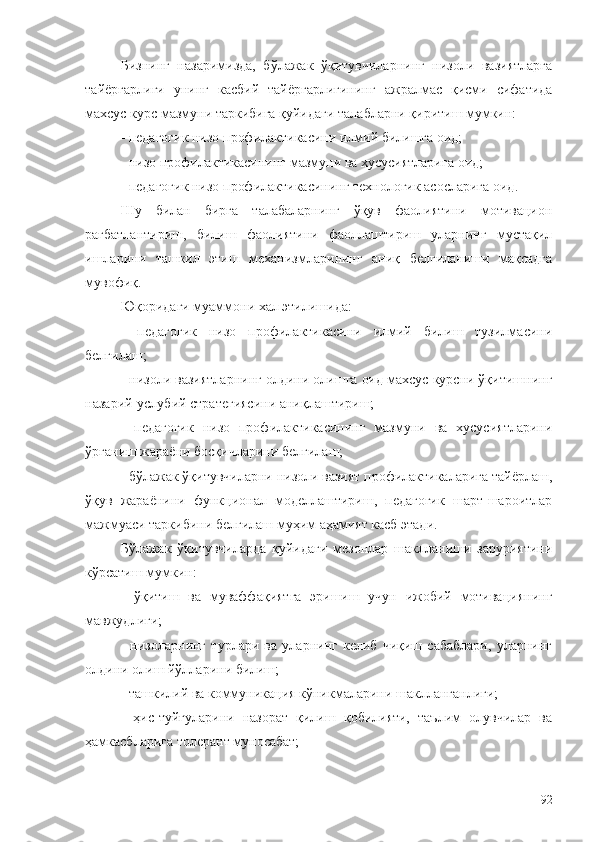 Бизнинг   назаримизда,   бўлажак   ўқитувчиларнинг   низоли   вазиятларга
тайёргарлиги   унинг   касбий   тайёргарлигининг   ажралмас   қисми   сифатида
махсус курс мазмуни таркибига қуйидаги талабларни қиритиш мумкин:
- педагогик низо профилактикасини илмий билишга оид;
- низо профилактикасининг мазмуни ва хусусиятларига оид;
- педагогик низо профилактикасининг технологик асосларига оид.
Шу   билан   бирга   талабаларнинг   ўқув   фаолиятини   мотивацион
рағбатлантириш,   билиш   фаолиятини   фаоллаштириш   уларнинг   мустақил
ишларини   ташкил   этиш   механизмларининг   аниқ   белгиланиши   мақсадга
мувофиқ.
Юқоридаги муаммони хал этилишида:
-   педагогик   низо   профилактикасини   илмий   билиш   тузилмасини
белгилаш;
- низоли вазиятларнинг олдини олишга оид махсус курсни ўқитишнинг
назарий-услубий стратегиясини аниқлаштириш;
-   педагогик   низо   профилактикасининг   мазмуни   ва   хусусиятларини
ўрганиш жараёни босқичларини белгилаш;
- бўлажак ўқитувчиларни низоли вазият профилактикаларига тайёрлаш,
ўқув   жараёнини   функционал   моделлаштириш,   педагогик   шарт-шароитлар
мажмуаси таркибини белгилаш муҳим аҳамият касб этади.
Бўлажак   ўқитувчиларда   қуйидаги   мезонлар   шаклланиши   заруриятини
кўрсатиш мумкин:
-   ўқитиш   ва   муваффақиятга   эришиш   учун   ижобий   мотивациянинг
мавжудлиги;
-   низоларнинг   турлари   ва   уларнинг   келиб   чиқиш   сабаблари,   уларнинг
олдини олиш йўлларини билиш;
- ташкилий ва коммуникация кўникмаларини шаклланганлиги;
-   ҳис-туйғуларини   назорат   қилиш   қобилияти,   таълим   олувчилар   ва
ҳамкасбларига толерант муносабат;
92 