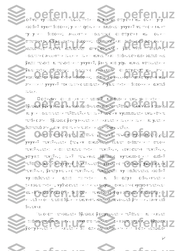 қиймат   муносабатини   шакллантириш   ва   уни   конструктив   ҳал   қилиш   учун
ижобий   муҳит  босқичи;   унинг  қурилиши  юзасидан   умумий  мантиқни  яхлит
тушуниш   босқичи;   зиддиятни   педагогик   конструктив   ҳал   қилиш
стратегиясини ўзлаштириш босқичи; педагогик низо профилактикаси қилиш
жараёнида   тактик   ҳаракатлар   кетма-кетлигини   ўзлаштириш   босқичи;
педагогик   зиддиятни   олдини     олиш   ҳамда   низо   профилактикаси   жараёнида
ўзаро   таъсир   ва   таъсирнинг   умумий,   ўзига   хос   усул   ҳамда   методларини
ўзлаштириш   босқичи;   педагогик   зиддиятни   конструктив   ҳал   этиш
мезонларини   ўзлаштириш   босқичи;   педагогик   зиддиятни   конструктив   ҳал
этишнинг   умумий   технологик   асосларини   ўзлаштириш   босқичини   қамраб
олади. 
Юқоридаги   концепциянинг   асосий   вазифасини   амалга   ошириш   –
бўлажак  ўқитувчиларни  низо  профилактикасига   тайёрлаш  тизимини  яратиш
ва   уни   педагогларни   тайёрлайдиган   олий   таълим   муассасалари   амалиётига
татбиқ   этиш   бўлажак   ўқитувчиларнинг   низоларни   олдини   олиш   ва   уларни
бартараф этиш компетентлигига эришишни таъминлайди.
Педагогик   фаолиятга   тайёрлашда   олий   таълим   муассасаларининг
умумий   тамойиллари   (таълим   соҳасидаги   давлат   сиёсатининг   етакчи
тамойиллари:   инсонпарварлаштириш   тамойили,   демократия   тамойили,
устувор   тамойил;   олий   таълимда   бўлажак   мутахассиснинг   касбий
тайёргарлигининг   умумий   тамойиллари:   узвийлик   тамойили,   узлуксизлик
тамойили,   ўзгарувчанлик   тамойили;   шахслараро   муносабатларда   ижобий
муносабатларни   қарор   топтириш   ва   бошқарув   қобилиятларни
ривожлантириш,   мубъектлар   нинг   индивидуал   психологик   хусусиятларидан
келиб   чиқиб   низоларни   бошқариш   тамойили)   ўқув   жараёни   воситаларини
ишлаб чиқишга асос бўлиши аҳамиятлилигини таъкидлаб ўтишни лозим деб
биламиз. 
Тадқиқот   натижалари   бўлажак   ўқитувчиларни   тайёрлаш   ва   низолар
профилактикасига   оид   компетентлигига   ривожлантириш,   бўлажак
ўқитувчиларнинг   низоларни   бошқаришга   тайёрлигининг   юқори   даражаси
94 