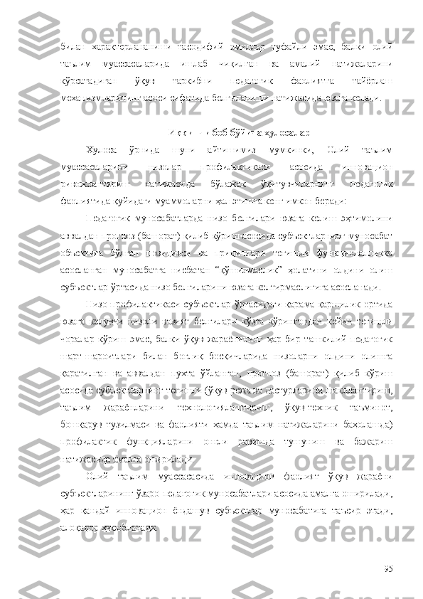 билан   характерлананиши   тасодифий   омиллар   туфайли   эмас,   балки   олий
таълим   муассасаларида   ишлаб   чиқилган   ва   амалий   натижаларини
кўрсатадиган   ўқув   таркибни   педагогик   фаолиятга   тайёрлаш
механизмларининг асоси сифатида белгиланиши натижасида юзага келади.
Иккинчи боб бўйича хулосалар
Хулоса   ўрнида   шуни   айтишимиз   мумкинки,   Олий   таълим
муассасаларини   низолар   профилактикаси   асосида   инновацион
ривожлантириш   натижасида   бўлажак   ўқитувчиларнинг   педагогик
фаолиятида қуйидаги муаммоларни ҳал этишга кенг имкон беради:
Педагогик   муносабатларда   низо   белгилари   юзага   келиш   эҳтимолини
аввалдан прогноз (башорат) қилиб кўриш асосида субъектларнинг муносабат
объектига   бўлган   позицияси   ва   прициплари   тегишли   функционалликка
асосланган   муносабатга   нисбатан   “қўшилмаслик”   ҳолатини   олдини   олиш
субъектлар ўртасида низо белгиларини юзага келтирмаслигига асосланади.
Низо профилактикаси субъектлар ўртасидаги қарама-қаршилик ортида
юзага   келувчи   низоли   вазият   белгилари   кўзга   кўрингандан   кейин   тегишли
чоралар   кўриш   эмас,   балки   ўқув   жараёнининг   ҳар   бир   ташкилий-педагогик
шарт-шароитлари   билан   боғлиқ   босқичларида   низоларни   олдини   олишга
қаратилган   ва   аввалдан   пухта   ўйланган,   прогноз   (башорат)   қилиб   кўриш
асосида субъектларнинг тегишли (ўқув режа ва дастурларини шакллантириш,
таълим   жараёнларини   технологиялаштириш,   ўқув-техник   таъминот,
бошқарув   тузилмаси   ва   фаолияти   ҳамда   таълим   натижаларини   баҳолашда)
профилактик   функцияларини   онгли   равишда   тушуниш   ва   бажариш
натижасида амалга оширилади. 
Олий   таълим   муассасасида   инновацион   фаолият   ўқув   жараёни
субъектларининг ўзаро педагогик муносабатлари асосида амалга оширилади,
ҳар   қандай   инновацион   ёндашув   субъектлар   муносабатига   таъсир   этади,
алоқадор ҳисобланади. 
95 