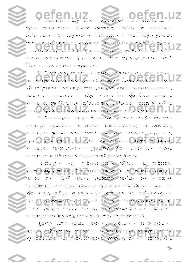 Инновацияларни қабул қилишнинг ташкилий-педагогик  жараёнларини
тўғри   режалаштириш   таълим   муассасаси   раҳбари   ва   инновацион
жараёнларнинг   бошқарувчиси   инноваторларнинг   профессор-ўқитувчилар,
талаба   ва   ота-оналарнинг   инновацион   жараёнларнинг   ҳар   бир   босқичида
янгиликларга   бўлган   қизиқиши,   унинг   афзаллиги,   қулайлигини   осон   ва   энг
оптимал   методикалар,   шунингдек,   воситалар   ёрдамида   ривожлантириб
боришини назорат қилиши муҳимдир. 
Олий таълим   муассасасини   инновацион  ривожлантириш  -  инновацион
жараён   субъектларига   конструктив   баҳо   бериш,   бевосита   рағбатлантириш,
қўллаб-қувватлаш, мотивация бериш, ижодкорликка, янгиликларга интилиш,
изланиш,   инновацияларни   қабул   қилиш,   бир   сўз   билан   айтганда
инновацияларга   бўлган   муносабатларни   холис   баҳолаш   орқали   моддий   ва
номоддий рағбатлантириш натижасида амалга оширилиши лозим.
Олий таълимда инновацион фаолиятнинг ҳолати ва истиқболлари катта
даражада   кадрларнинг   инновацион   компетентлигига,   шу   жумладан,
инновацион   ривожлантириш   жараёнларида   юзага   келадиган   зиддиятлар,
турли   тўқнашувлар   инновацион   хулқ-атворнинг   турли   моделлари,
инновацион   тайёргарликнинг   турларини   тўғри   танлай   олиш   ҳамда
инновацион жараёнда иштирок этишга тайёрлигига боғлиқ.
Талабаларни   низо   профилактикасига   тайёрлаш   ва   профессор-
ўқитувчилар   учун   доимий   маҳорат   дарслари,   қисқа   муддатли   курсларни
ташкил   этиш   Олий   таълим   муассасаси   раҳбари   ёки   инновация
ташаббускорининг   юзага   келадиган   тўсиқларнинг   сабабларини   олдиндан
кўриши   ва   улар   билан   малакали   ишлаш   қобилияти   низо   профилактикасига
бир   қатор   муаммоларнинг   олдини   олишга   ва   инновацияларни   амалга
ошириш   жараёнини   тезлаштиришга,   педагогик   жамоанинг,   инноваторнинг
инновацион ғоя ва мақсадларини бирлаштиришга ёрдам беради. 
Ҳозирги   замон   талаба   шахсининг   шаклланиши   ва   ривожланиш
жараёнини тўғри ташкил этилмаслиги оқибатида уларнинг мавжуд педагогик
муносабатларда   низо   профилактикасига   оид   билимларининг   деформацияга
96 