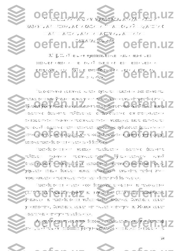 III БОБ. ОЛИЙ ТАЪЛИМ МУАССАСАЛАРИДА  НИЗОЛИ
ВАЗИЯТЛАР  ПРОФИЛАКТИКАСИНИНГ  ТАШКИЛИЙ-ПЕДАГОГИК
ШАРТ-ШАРОИТЛАРИНИ  ТАКОМИЛЛАШТИРИШ
САМАРАДОРЛИГИ
3.1-§.  Олий таълим муассасаларида низоли вазиятлар
профилактикасининг ташкилий-педагогик шарт-шароитларини
такомиллаштириш  бўйича   тажриба - синов   ишларининг   та шкил
этилиши
Тадқиқотимиз   давомида   илгари   сурилган   назарияни   экспериментал
тарзда синовдан ўтказиш ҳамда унинг натижаларини амалиётга татбиқ этиш,
бўлажак ўқитувчиларни низоли вазиятлар профилактикасига тайёрлаш ҳамда
педагогик   фаолиятга   тайёрлашда   конфликтологик   компетенцияларини
ривожлантириш   тизимини   такомиллаштириш   мақсадида   юзага   келтирилган
ташкилий-педагогик   шарт-шароитлар   натижасида   субъектлар   фаоллигининг
ортиши ва таълим самарадорлигига ижобий таъсирини кузатиш учун дастур
асосида тажриба-синов ишлари олиб борилди.
Тажриба-синовнинг   мақсади   талабаларни   педагогик   фаолиятга
тайёрлаш   тизимини   такомиллаштириш   йўналишларидаги   илмий
ёндашувларнинг   самарадорлик   даражасини   математик-статистик   таҳлил
усуллари   орқали   баҳолаш   ҳамда   натижаларни   амалиётга   татбиқ   этиш
механизмларини такомиллаштиришдан иборат этиб белгиланди.
Тажриба-синов   ишлари   икки   босқичда:   аниқловчи   ва   таъкидловчи
(2016–2019),   шакллантирувчи   ва   якунловчи   (2019–2021)   босқичларда
ўтказилди   ва   тажриба-синов   майдончалари   сифатида   Самарқанд   давлат
университети,   Самарқанд   давлат   чет   тиллар   институти   ва   Жиззах   давлат
педагогика институти танлаб олинди.
Аниқловчи   ва   таъкидловчи   босқич   –   талабаларда   низо,   уни   бартараф
этиш, олий таълим профессор-ўқитувчиларининг инновацион ривожланишга
98 