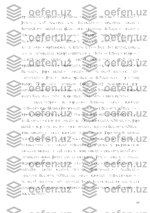 муносабатлари, субъектлар ўртасида низоларнинг юзага келиши сабабларини
ўрганиш,   олий   таълимда   олган   билимларининг   амалиётда   низоларни
бартараф   этиш   жараёнида   қўллаш   имкониятларидан   фойдаланиш   ҳолатини
таҳлил   қилишни   қамраб   олади.   Мазкур   тажриба-синов   ишлари
тадқиқотимизнинг   илмий   фаразига   ойдинлик   киритиш   ҳамда   унинг
концепциясини   мустаҳкамлашга   қаратилганлиги   билан   бир   қаторда,   аввало,
олинган натижалардан мазкур диссертациянинг биринчи бобидаги мавзунинг
долзарблилигини   асослаш   ва   назарий   режалаштириш,   олий   таълим
муассасаларида   низоли   вазиятларга   тайёргарлик,   унинг   таркиби   ва
белгилари,   ўқув   жараёни   низоларининг   ташкилий-педагогик   шарт-
шароитларини   ўрганиш   ҳамда   хулосалаш да   фойдаланилди.   Шунингдек,
мазкур   йўналишдаги   натижалар   (кўрсаткичлар)   тадқиқотимиз   учун
дастлабки   назорат   ҳолатини   аниқлаб,   кейинги   босқичларда   уни   тажриба
ҳолати билан солиштириш ва хулосалаш имкониятини юзага келтирди.
Шакллантирувчи   ва   якунловчи   босқичда   низоли   вазиятлар
профилактикаси бўлажак ўқитувчиларни педагогик фаолиятга тайёрлашнинг
муҳим   вазифаси   эканлиги,   олий   таълимда   ўқув   жараёни   субъектларининг
конфликтологик компетенциялари ва низоли вазиятларга тайёргарлиги, ўқув
жараёни   ва   уни   ташкил   этиш   имкониятлари,   педагогик   фаолиятга   тайёрлаш
механизмларини   низоли   вазиятлар   профилактикаси   ўқув   таркиби   асосида
такомиллаштириш,   олий   таълим   муассасаларини   инновацион
ривожлантиришнинг   низолар   профилактикасига   асосланган   узлуксизлик   ва
изчиллик   юзасидан   ишлаб   чиқилган   механизмларни   амалиётга   жорий   этиш
натижалари   ҳамда   ўзгаришлар   динамикасини   ўрганиш   амалга   оширилди.
Мазкур йўналишдаги тажриба-синов ишлари аввалги йўналишда аниқланган
дастлабки   назорат   ҳолатига   тегишли   кўрсаткичларнинг   талабаларни
педагогик   фаолиятга   тайёрлашда   низоли   вазиятлар   профилактикасининг
ташкилий-педагогик   шарт-шароитлар   билан   боғлиқ   ҳолда   яхшиланганлик
даражасини   аниқлаш   ҳамда   математик   статистик   таҳлил   қилиш   имконини
юзага келтирди.
99 