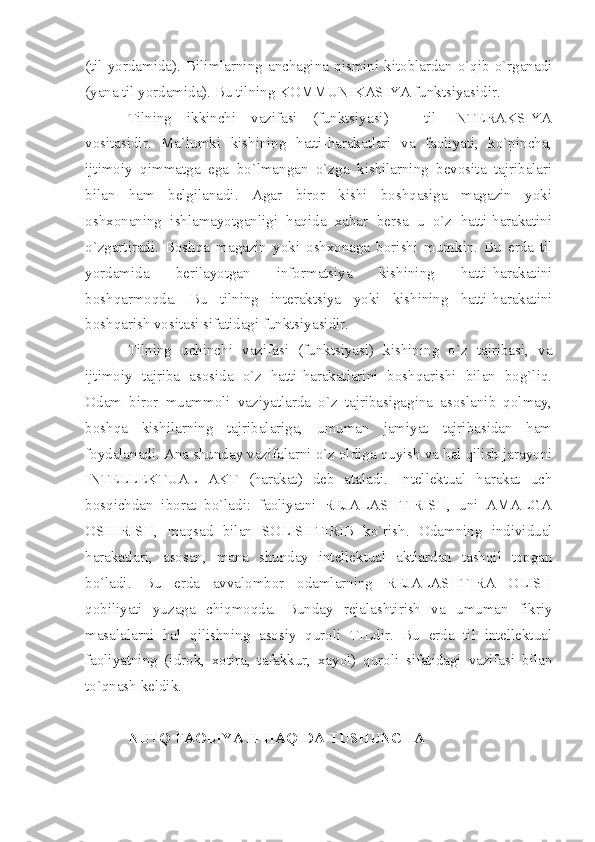 (til  yordamida).   Bilimlarning   anchagina  qismini   kitoblardan  o`qib  o`rganadi
(yana til yordamida). Bu tilning KOMMUNIKASIYA funktsiyasidir. 
Tilning   ikkinchi   vazifasi   (funktsiyasi)   -   til   INTERAKSIYA
vositasidir.   Ma`lumki   kishining   hatti-harakatlari   va   faoliyati,   ko`pincha,
ijtimoiy   qimmatga   ega   bo`lmangan   o`zga   kishilarning   bevosita   tajribalari
bilan   ham   belgilanadi.   Agar   biror   kishi   boshqasiga   magazin   yoki
oshxonaning   ishlamayotganligi   haqida   xabar   bersa   u   o`z   hatti-harakatini
o`zgartiradi.   Boshqa   magazin   yoki   oshxonaga   borishi   mumkin.   Bu   erda   til
yordamida   berilayotgan   informatsiya   kishining   hatti-harakatini
boshqarmoqda.   Bu   tilning   interaktsiya   yoki   kishining   hatti-harakatini
boshqarish vositasi sifatidagi funktsiyasidir. 
Tilning   uchinchi   vazifasi   (funktsiyasi)   kishining   o`z   tajribasi,   va
ijtimoiy   tajriba   asosida   o`z   hatti-harakatlarini   boshqarishi   bilan   bog`liq.
Odam   biror   muammoli   vaziyatlarda   o`z   tajribasigagina   asoslanib   qolmay,
boshqa   kishilarning   tajribalariga,   umuman   jamiyat   tajribasidan   ham
foydalanadi. Ana shunday vazifalarni o`z oldiga quyish va hal qilish jarayoni
INTELLEKTUAL   AKT   (harakat)   deb   ataladi.   Intellektual   harakat   uch
bosqichdan   iborat   bo`ladi:   faoliyatni   REJALASHTIRISH,   uni   AMALGA
OSHIRISH,   maqsad   bilan   SOLISHTIRIB   ko`rish.   Odamning   individual
harakatlari,   asosan,   mana   shunday   intellektual   aktlardan   tashqil   topgan
bo`ladi.   Bu   erda   avvalombor   odamlarning   REJALASHTIRA   OLISH
qobiliyati   yuzaga   chiqmoqda.   Bunday   rejalashtirish   va   umuman   fikriy
masalalarni   hal   qilishning   asosiy   quroli   TILdir.   Bu   erda   til   intellektual
faoliyatning   (idrok,   xotira,   tafakkur,   xayol)   quroli   sifatidagi   vazifasi   bilan
to`qnash keldik. 
NUTQ FAOLIYATI HAQIDA TUSHUNCHA 