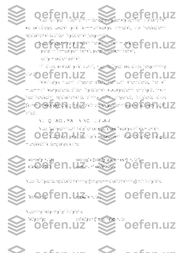 Nutq faoliyati - odam tomonidan ijtimoiy-tarixiy tajribani o`zlashtirish
va   avlodlarga   uzatish   yoki   kommunikatsiya   o`rnatish,   o`z   harakatlarini
rejalashtirishda tildan foydalanish jarayonidir. 
Nutq faoliyatining yo`nalishi har xil bo`lishi mumkin: 
- yangi informatsiyani berish, yangi bilimlarni berish; 
- aqliy masalani echish. 
Til   aloqa   vositasi   yoki   quroli,   nutq   faoliyati   esa   aloqa   jarayonining
o`zidir. 
Psixologiya   nutqni   o`rganar   ekan,   har   turli   sharoitlarda,   har   xil
muammoli   vaziyatlarda   tildan   foydalanish   xususiyatlarini   aniqlaydi,   inson
hatti-harakatini   rejalashtirishda   tilning   rolini   o`rganadi,   bolalarda   aloqa
(kommunikatsiya)  jaryonining  tarkib topish yo`llarini va shu  kabilarni  tahlil
qiladi. 
NUTQ FAOLIYATINING TURLARI 
Nutq faoliyatini turli belgilar asosida klassifikatsiya qilish mumkin. 
  1.   Nutqning   psixofiziologik   mexanizmi   bilan   bog`liq   bo`lgan
murakkablik darajasiga ko`ra: 
  xoroviy nutq;         exologik (oddiy takrorlash) nutqi; 
 atash nutqi;           kommunikativ nutq. 
Nutq faoliyatida rejalashtirishning (programmalashtirishning) roli bo`yicha: 
  faol nutq;                 reaktiv nutq. 
Nutqning ixtiyoriyligi bo`yicha: 
 ixtiyoriy;  beixtiyor (impul’siv) nutq 