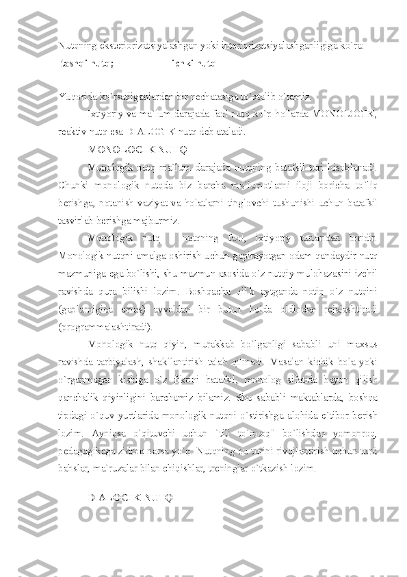 Nutqning eksteriorizatsiyalashgan yoki interiorizatsiyalashganligiga ko`ra:
tashqi nutq;  ichki nutq
Yuqorida ko`rsatilganlardan bir nechatasiga to`xtalib o`tamiz. 
Ixtiyoriy va ma`lum darajada faol nutq ko`p hollarda MONOLOGIK,
reaktiv nutq esa DIALOGIK nutq deb ataladi. 
MONOLOGIK NUTQ
Monologik   nutq   ma`lum   darajada   nutqning   batafsil   turi   hisoblanadi.
Chunki   monologik   nutqda   biz   barcha   ma`lumotlarni   iloji   boricha   to`liq
berishga,   notanish   vaziyat   va   holatlarni   tinglovchi   tushunishi   uchun   batafsil
tasvirlab berishga majburmiz. 
Monologik   nutq   -   nutqning   faol,   ixtiyoriy   turlaridan   biridir.
Monologik nutqni amalga oshirish uchun gapirayotgan odam qandaydir nutq
mazmuniga ega bo`lishi, shu mazmun asosida o`z nutqiy mulohazasini izchil
ravishda   qura   bilishi   lozim.   Boshqacha   qilib   aytganda   notiq   o`z   nutqini
(gaplarnigina   emas)   avvaldan   bir   butun   holda   oldindan   rejalashtiradi
(programmalashtiradi). 
Monologik   nutq   qiyin,   murakkab   bo`lganligi   sababli   uni   maxsus
ravishda   tarbiyalash,   shakllantirish   talab   qilinadi.   Masalan   kichik   bola   yoki
o`rganmagan   kishiga   o`z   fikrini   batafsil,   monolog   sifatida   bayon   qilish
qanchalik   qiyinligini   barchamiz   bilamiz.   Shu   sababli   maktablarda,   boshqa
tipdagi   o`quv   yurtlarida   monologik   nutqni   o`stirishga   alohida   e`tibor   berish
lozim.   Ayniqsa   o`qituvchi   uchun   "tili   to`mtoq"   bo`lishdan   yomonroq,
pedagogikaga zidroq narsa yo`q. Nutqning bu turini rivojlantirish uchun turli
bahslar, ma`ruzalar bilan chiqishlar, treninglar o`tkazish lozim. 
 
DIALOGIK NUTQ 