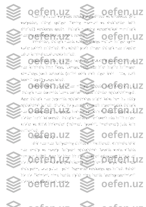 Nutqning bu turi vaziyatga qarab yuzaga chiqadi va kontekstual (shu
vaziyatdan,   oldingi   aytilgan   fikrning   mazmuni   va   shakllaridan   kelib
chiqiladi)   xarakterga   egadir.   Dialogik   nutqning   xarateristikasi   monologik
nutqning xarakteristikasiga qarama-qarshidir. 
Birinchidan,   dialogik   nutqda   suhbatdoshlarga   ma`lum   bo`lgan   ayrim
suzlar   tushirib   qoldiriladi.   Shu   sababli   yozib   olingan   dialogik   nutq   o`zgalar
uchun ko`pincha tushunarsiz bo`ladi. 
Ikkinchidan,   dialogik   nutq   ixtiyorsiz,   REAKTIV   nutqdir.   Dialogik
nutq   ko`pincha   biror   fikrga,   lukmaga,   hatto   nutq   bilan   bog`liq   bo`lmagan
stimullarga   javob   tariqasida   (qo`lini   eshik   qisib   olgan   kishi   -   "Ox,   qurib
ketsin!" deydi) yuzaga keladi. 
Uchunchidan,   dialogik   nutq   nihoyat   darajada   OZ   TARTIBLIDIR.
Dialogik   nutq   davomida   luqma   tashlash   odatda   oldindan   rejalashtirilmaydi.
Agar   dialogik   nutq   jaryonida   rejalashtirishga   to`g`ri   kelsa   ham   bu   oddiy
rejalashtirish bo`ladi. Chunki, biz yuqorida ko`rsatib o`tganimizdek dialogik
nutq   kontekstga   bog`liq   ravishda   boshqariladi.   Ko`p   hollarda   u   guyoki   o`z-
o`zidan "oqib" kelaveradi. Dialogik nutqda qo`llanilaverib odat bo`lib qolgan
so`zlar   va   SO`Z   birikmalari   ("rahmat",   "yaxshi",   "marhamat")   juda   ko`p
qo`llaniladi. 
ICHKI NUTQ
Ichki nutq nutq faoliyatining alohida xili hisoblanadi. Ko`pincha ichki
nutq   amaliy   va   nazariy   faoliyatni   rejalashtirish   fazasida   vosita   sifatida
nomoyon  bo`ladi.  Agar biz  biron-bir qiyin masalani  echayotgan bo`lsak uni
o`z-o`zimiz   bilan   maslahat   (muhokama)   qilib   olamiz.   Tabiyki   ichki   nutq
chala-yarim,   uzuq-yuluq   -   ya`ni   fragmentar   xarakterga   ega   bo`ladi.   Sababi
biz   o`z   fikrimizni,   nima   haqida   o`ylab   nima   haqida   "gapirayotganimizni"
o`zimiz juda yaxshi tushunamiz.  