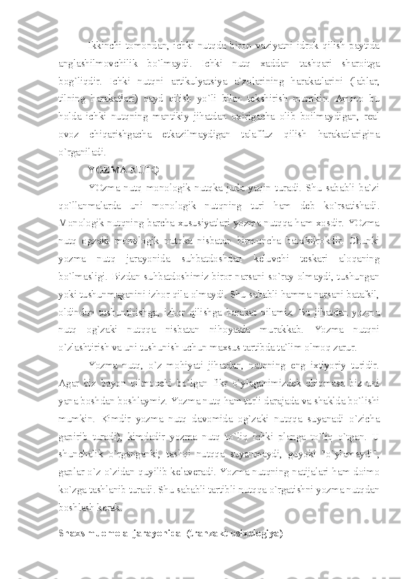 Ikkinchi   tomondan,   ichki   nutqda   biron   vaziyatni   idrok   qilish   paytida
anglashilmovchilik   bo`lmaydi.   Ichki   nutq   xaddan   tashqari   sharoitga
bog`liqdir.   Ichki   nutqni   artikulyatsiya   a`zolarining   harakatlarini   (lablar,
tilning   harakatlari)   qayd   qilish   yo`li   bilan   tekshirish   mumkin.   Ammo   bu
holda   ichki   nutqning   mantikiy   jihatdan   oxirigacha   olib   boilmaydigan,   real
ovoz   chiqarishgacha   etkazilmaydigan   talaffuz   qilish   harakatlarigina
o`rganiladi. 
YOZMA NUTQ 
YOzma   nutq   monologik   nutqka   juda   yaqin   turadi.   Shu   sababli   ba`zi
qo`llanmalarda   uni   monologik   nutqning   turi   ham   deb   ko`rsatishadi.
Monologik nutqning barcha xususiyatlari yozma nutqqa ham xosdir. YOzma
nutq   ogzaki   monologik   nutqka   nisbatan   birmuncha   batafsilrokdir.   Chunki
yozma   nutq   jarayonida   suhbatdoshdan   keluvchi   teskari   aloqaning
bo`lmasligi. Bizdan suhbatdoshimiz biror narsani so`ray olmaydi, tushungan
yoki tushunmaganini izhor qila olmaydi. Shu sababli hamma narsani batafsil,
oldindan   tushuntirishga,   izhor   qilishga   harakat   qilamiz.   Bu   jihatdan   yozma
nutq   og`zaki   nutqqa   nisbatan   nihoyatda   murakkab.   Yozma   nutqni
o`zlashtirish va uni tushunish uchun maxsus tartibda ta`lim olmoq zarur. 
Yozma   nutq,   o`z   mohiyati   jihatdan,   nutqning   eng   ixtiyoriy   turidir.
Agar   biz   bayon   qilmoqchi   bo`lgan   fikr   o`ylaganimizdek   chiqmasa   biz   uni
yana boshdan boshlaymiz. Yozma nutq ham turli darajada va shaklda bo`lishi
mumkin.   Kimdir   yozma   nutq   davomida   og`zaki   nutqqa   suyanadi   o`zicha
gapirib   turadi),   kimdadir   yozma   nutq   to`liq   ichki   planga   to`liq   o`tgan.   U
shunchalik   o`rganganki,   tashqi   nutqqa   suyanmaydi,   guyoki   "o`ylamaydi",
gaplar o`z-o`zidan quyilib kelaveradi. Yozma nutqning natijalari ham doimo
ko`zga tashlanib turadi. Shu sababli tartibli nutqqa o`rgatishni yozma nutqdan
boshlash kerak. 
Shaxs muomola  jarayonida  (tranzakt psixologiya) 