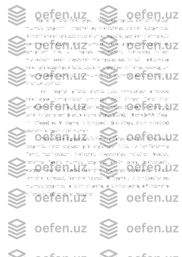   Keyingi   yillarda   psixologiya     fanida   va   hayotda   kishilar   orasidagi
muomala   jarayonini     o`rganish   va   boshqarishga   qiziqish   kupaymoqda.
Ko`pchilik psixologik tadqiqotlar shuni ko`rsatadiki, agar kishi o`zining xulq
atvori   va     boshqalar   bilan   muomalasi   ostida   yotgan   qonuniyatlar   va
tamoyillarni   bilsa   u     hayotga   munosabatini,   boshqalarga   bo`lgan
munosabatini   keskin   o`zgartirish   imkoniyatiga   ega   bo`ladi.     «Muomala»
psixologik kategoriya sifatida juda ko`p o`rganilgan bo`lishiga qaramay, uni
o`rganish   davom   etmoqda.   Bu   muomalaning   muhimligi   va   ko`p   qirraliligi
bilan tushuntiriladi. 
Biz     keyingi   yillarda   g`arbda   juda   ommalashgan   «Tranzakt
psixologiya»   nomoyondalari   tomonidan   taklif   qilingan   fikrlar   bilan
tanishtirmoqchimiz.   Bular   orasidan   keng   ommaga   (rus   va   ingliz   tillarida)
tanish bo`lgan e.Bern («Igri, v kotorie igrayut lyudi»), T.Xarris («YA-O’key-
Ti-   O’key»)   va   M.Djeyms,   D.Djondjeval     («Rodit’sya,   chtobi   pobedit’»)
asarlarini ko`rsatib o`tish mumkin.
Tranzakt psixologiyasi tarafdorlarining fikriga ko`ra kishilar muomala
jarayonida   o`zlari   anglagan   yoki   anglamagan   holda   o`z   hamfikrlarining
fikrini,   hatti-harakatini   boshqarish,   o`zgartirishga   intiladilar.   Masalan,
Perlzning   fikricha   muomala   jarayonida   kimdir   asosiy,   boshqaruvchi,
vaziyatni   nazorat   qiluvchi,   ikkinchisi   esa   unga   buysinuvchi   bo`ladi.
Birinchisi   ko`rsatadi,   ikkinchisi   bajaradi.   M.Djeyms   ,   D.Djondjevallar   esa
muomala   jarayonida     «Ta`qib   qiluvchi»,   «Ta`qiblanuvchi»,   «YOrdamchi»
rollarida bo`ladilar deb ko`rsatadilar. 