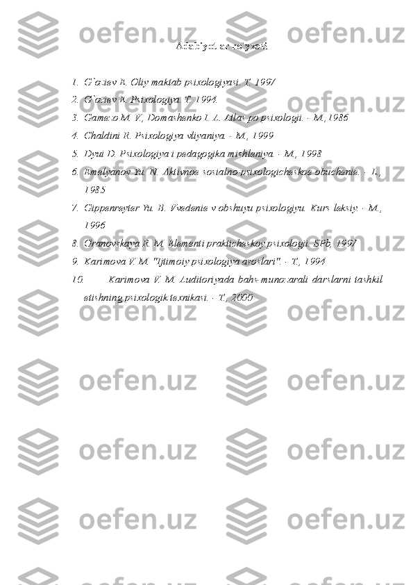 Adabiyotlar ro`yxati
1. G`oziev E. Oliy maktab psixologiyasi. T. 1997
2. G`oziev E. Psixologiya. T. 1994.
3. Gamezo M. V., Domashenko I. A. Atlas po psixologii. - M.,1986
4. Chaldini R. Psixologiya vliyaniya. - M., 1999
5. Dyui D. Psixologiya i pedagogika mishleniya. - M., 1998
6. Emelyanov Yu. N. Aktivnoe sosialno-psixologicheskoe obuchenie. - L.,
1985
7. Gippenreyter Yu. B. Vvedenie v obshuyu psixologiyu.  Kurs leksiy. - M.,
1996
8. Granovskaya R. M. Elementi prakticheskoy psixologii.  SPb, 1997
9. Karimova V. M. "Ijtimoiy psixologiya asoslari". - T., 1994
10. Karimova  V.  M. Auditoriyada  bahs-munozarali  darslarni  tashkil
etishning psixologik texnikasi. - T., 2000 