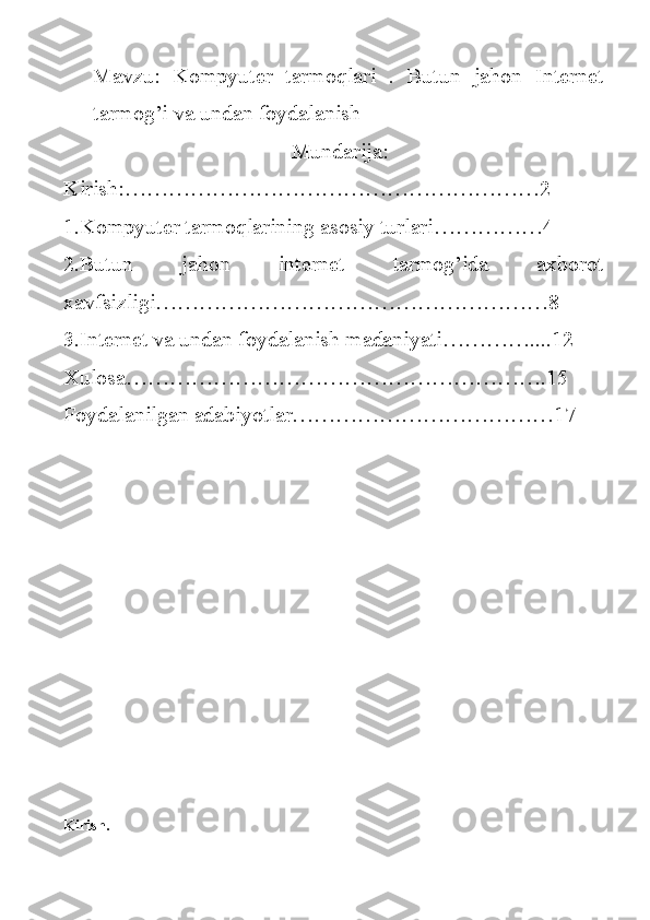 Mavzu:   Kompyuter   tarmoqlari   .   Butun   jahon   Internet
tarmog’i va undan foydalanish
                           Mundarija:
Kirish:…………………………………………………2
1.Kompyuter tarmoqlarining asosiy turlari……………4
2.Butun   jahon   internet   tarmog’ida   axborot
xavfsizligi………………………………………………8
3.Internet va undan foydalanish madaniyati…………....12
Xulosa………………………………………………….15
Foydalanilgan adabiyotlar………………………………17
Kirish. 