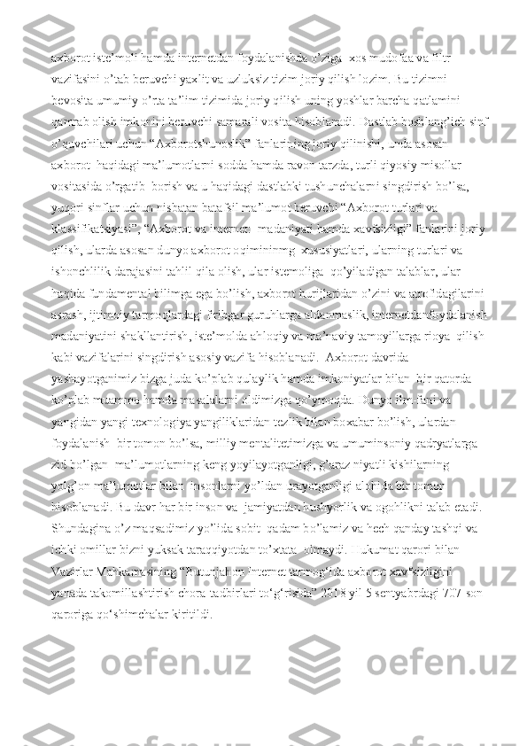 axborot iste’moli hamda internetdan foydalanishda o’ziga  xos mudofaa va filtr 
vazifasini o’tab beruvchi yaxlit va uzluksiz tizim joriy qilish lozim. Bu tizimni 
bevosita umumiy o’rta ta’lim tizimida joriy qilish uning yoshlar barcha qatlamini  
qamrab olish imkonini beruvchi samarali vosita hisoblanadi.   Dastlab boshlang’ich sinf
o’quvchilari uchun “Axborotshunoslik” fanlarining joriy qilinishi, unda asosan 
axborot  haqidagi ma’lumotlarni sodda hamda ravon tarzda, turli qiyosiy misollar 
vositasida o’rgatib  borish va u haqidagi dastlabki tushunchalarni singdirish bo’lsa, 
yuqori sinflar uchun nisbatan batafsil ma’lumot beruvchi “Axborot turlari va 
klassifikatsiyasi”, “Axborot va internet:  madaniyati hamda xavfsizligi” fanlarini joriy 
qilish, ularda asosan dunyo axborot oqimininmg  xususiyatlari, ularning turlari va 
ishonchlilik darajasini tahlil qila olish, ular istemoliga  qo’yiladigan talablar, ular 
haqida fundamental bilimga ega bo’lish, axborot hurijlaridan o’zini va atrofidagilarini 
asrash, ijtimoiy tarmoqlardagi firibgar guruhlarga aldanmaslik, internetdanfoydalanish
madaniyatini shakllantirish, iste’molda ahloqiy va ma’naviy tamoyillarga rioya  qilish 
kabi vazifalarini singdirish asosiy vazifa hisoblanadi.  Axborot davrida 
yashayotganimiz bizga juda ko’plab qulaylik hamda imkoniyatlar bilan  bir qatorda 
ko’plab muammo hamda masalalarni oldimizga qo’ymoqda. Dunyo ilm-fani va  
yangidan yangi texnologiya yangiliklaridan tezlik bilan boxabar bo’lish, ulardan 
foydalanish  bir tomon bo’lsa, milliy mentalitetimizga va umuminsoniy qadryatlarga 
zid bo’lgan  ma’lumotlarning keng yoyilayotganligi, g’araz niyatli kishilarning 
yolg’on ma’lumotlar bilan  insonlarni yo’ldan urayotganligi alohida bir tomon 
hisoblanadi. Bu davr har bir inson va  jamiyatdan hushyorlik va ogohlikni talab etadi. 
Shundagina o’z maqsadimiz yo’lida sobit  qadam bo’lamiz va hech qanday tashqi va 
ichki omillar bizni yuksak taraqqiyotdan to’xtata  olmaydi.   Hukumat qarori bilan 
Vazirlar Mahkamasining “Butunjahon Internet tarmog‘ida axborot xavfsizligini 
yanada takomillashtirish chora-tadbirlari to‘g‘risida” 2018 yil 5 sentyabrdagi 707-son 
qaroriga qo‘shimchalar kiritildi. 