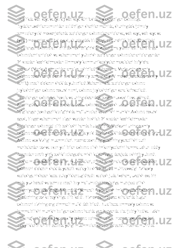 Endilikda veb-sayt va (yoki) veb-sayt sahifasida joylashtirilgan axborotga 
foydalanuvchilar tomonidan qoldirilgan sharhlar matnida, shuningdek ijtimoiy 
tarmoqlar yoki messenjerlarda taqiqlangan axborotlar aniqlansa, veb-sayt, veb-sayt va 
(yoki) messenjer sahifasi egasi, shuningdek blogerga qonunchilik bilan tarqatilishi 
taqiqlangan axborotlarni olib tashlash to‘g‘risida xabarnoma yuboriladi.Taqiqlangan 
axborotlarni aniqlash va xabarnomani yuborish taqiqlangan axborotlar aniqlangandan 
24 soatdan kechiktirmasdan Ommaviy kommunikatsiyalar masalalari bo‘yicha 
markazi (Markaz) tomonidan amalga oshiriladi.Xabarnoma Markazning rasmiy 
axborot resurslari (elektron pochta, ijtimoiy tarmoqlar yoki messenjerlardagi rasmiy 
sahifa) orqali elektron shaklda yuboriladi.Xabarnomada taqiqlangan axborot 
joylashtirilgan axborot resursi nomi, axborot joylashtirilgan sana ko‘rsatiladi. 
Taqiqlangan axborotga havola va uning ekrandagi tasviri nusxasi ilova qilinadi. 
Shuningdek, qo‘shimcha ravishda ushbu axborotni tarqatish uchun qonunchilikda 
belgilangan javobgarlik to‘g‘risida ma’lumotlar keltirilishi mumkin.Axborot resursi 
egasi, bloger xabarnomani olgan vaqtdan boshlab 24 soatdan kechiktirmasdan 
taqiqlangan axborotni olib tashlashi hamda bu to‘g‘rida Markazni uning rasmiy 
axborot resurslari orqali elektron shaklda yoki qog‘oz shaklida xabardor qilishi lozim.  
Axborot xavfsizligi muammolari.Internet texnologiyalarining yaratilishi turli 
manbalardan tez va oson yo'l bilan axborot olish imkoniyatlarini hamma uchun-oddiy 
fuqarodan tortib yirik tashkilotlargacha misli ko'rilmagan darajada oshirib yubordi. 
Davlat muassasalari, fan-ta'lim muassasalari, tijorat korxonalari va alohida shaxslar 
axborotni elektron shaklda yaratib-saqlay boshladilar. Bu muhit avvalgi fizikaviy 
saqlashga nisbatan katta qulayliklar tug'diradi: saqlash juda ixcham, uzatish esa bir 
onda yuz beradi va tarmoq orqali boy ma'lumotlar bazalariga murojaat qilish 
imkoniyatlari juda keng. Axborotdan samarali foydalanish imkoniyatlari axborot 
miqdorining tez ko'payishiga olib keldi. Biznes qator tijorat sohalarida bugun 
axborotni o'zining eng qimmatli mulki deb biladi. Bu albatta ommaviy axborot va 
hamma bilishi mumkin bo'lgan axborot haqida gap borganda o'ta ijobiy hodisa. Lekin 
pinhona(konfidentsial) va maxfiy axborot oqimlari uchun Internet texnologiyalari 
qulayliklar bilan bir qatorda yangi muammolar keltirib chiqardi. Internet muhitida  