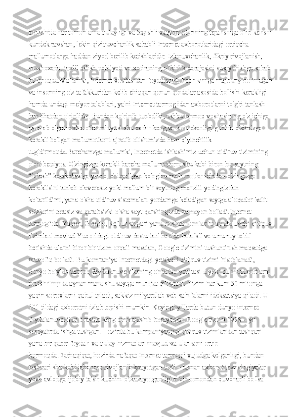 bo'lishida har tomonlama qulayligi va tegishli vaqt miqdorining tejalishiga olib kelishi
kundek ravshan, lekin qiziquvchanlik sababli Internet axborotlaridagi ortiqcha 
ma'lumotlarga haddan ziyod berilib ketishlaridir.   Izlanuvchanlik, fikriy rivojlanish, 
mushoxada, taxlil qilish qobilyati va xotiraning o'tkirlik darajasini susaytirishga sabab
bo'lmoqda.Ma'lumki, Internet vositasidan foydalanish hech kimga majburiy bo'lmagan
va insonning o'z tafakkuridan kelib chiqqan qonun qoidalar asosida bo'lishi kerakligi 
hamda undagi me'yor talablari, ya'ni Internet tarmog'idan axborotlarni to'g'ri tanlash 
har jihatdan o'rinlidir. Bundan ko'rinib turibdiki, ushbu tarmoq vositasining o'z ichiga 
qamrab olgan axborotlar miqyosi shu qadar keng va ko'p ekanligi gohida o'zimizga 
kerakli bo'lgan ma'lumotlarni ajratib olishimizda ham qiyinchilik 
tug'dirmoqda.Barchamzga ma'lumki, Internetda ishlashimiz uchun qidiruv tizimining 
o'rni beqiyos. O'zingizga kerakli barcha ma'lumotlarni shu kabi biron bir saytning 
“izlash” katakchasiga yozib, chiqarilgan ko'pgina ma'lumotlar ichidan o'zingizga 
keraklisini tanlab olaverasiz yoki ma'lum bir saytning manzili yodingizdan 
ko'tarildimi, yana o'sha qidiruv sistemalari yordamga keladigan saytga aloqador kalit 
so'zlarini terasiz va qarabsizki o'sha sayt qarshingizda namayon bo'ladi.Internet 
tarmog'ida: Yahoo, Google, Ref.uz singari yana boshqa nomlar bilan ataluvchi qidiruv
tizimlari mavjud.Yuqoridagi qidiruv dasturlari haqida batafsil va umumiy ta'rif 
berishda ularni biror bir tizim orqali masalan, Google tizimini tushuntirish maqsadga 
muvofiq bo'ladi.   Bu kompaniya Internetdagi yetakchi qidiruv tizimi hisoblanadi, 
dunyo bo'ylab tarmoq foydalanuvchilarning o'ntadan yettitasi u yoki bu ma'lumotlarni 
topish ilinjida aynan mana shu saytga murojat qilishadi. Tizim har kuni 50 mlionga 
yaqin so'rovlarni qabul qiladi, sakkiz milyardlab veb-sahifalarni ideksatsiya qiladi. U 
101 tildagi axborotni izlab topishi mumkin. Keyingi yillarda butun dunyo internet 
foydalanuvchilari orasida keng ommalashib borayotgan Google tizimi 1998 – yil 
sentyabrda ishga tushgan. Hozirda bu kompaniyaning qidiruv tizimlaridan tashqari 
yana bir qator foydali va qulay hizmatlari mavjud va ular soni ortib 
bormoqda.Darhaqiqat, hozirda nafaqat Internet tarmog'i vujudga kelganligi, bundan 
tashqari shu kabi jahonaro rivojlanib keayotgan turli – tuman axborot texnologiyalar 
yosh avlodga ijobiy ta'sir kuchini o'tkazayotganligini bir tomondan quvonarli bo'lsa –  