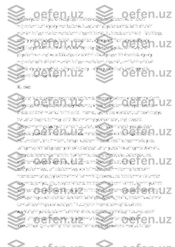 konfessiyalar faoliyat ko'rsatayotgan O'zbekistonda millatlararo va dinlararo 
mojorolarni turli siyosiy manfaatlar va buzg'unchi g'oyalar tasirida kelib chiqishi 
mumkin bo'lgan nizolar manbalarini o'rganib borish, bu borada aniq hisob – kitoblarga
tahliliy yechimlarga ega bo'lish.Uchinchidan, siyosiy konfiktologiya va siyosiy 
psixologiya. Axborot psixologik xavf avj olayotgan bir paytda, turli buzg'unchi 
g'oyalar inson ongi va tafakkuriga o'z ta'sirini o'tkazayotgan bir sharoitda siyosiy 
mojorolar kelib chiqish mumkin bo'lgan manbalarni o'rganish, omillarini aniqlash 
hamda siyosiy qarashlari, ruhiyati, ijtimoiy – siyosiy psixologik izchil ravishda 
o'rganib borilmog'i lozim.
Xulosa:
Bugungi kunda axborot texnologiyalari hamda ommaviy axborot vositalari rivojlanib 
borayotgan bir paytda, har qanday ma'lumot, voqea hodisalarni insoniyat nazaridan 
chetda qoldirish mushkul bo'lib qoldi. Internet, uyali aloqa vositalari, turli texnologiya
biz uchun begona bo lmay qoldi Xalqimizning yashash tarzi, ongi o'zgardi. ʻ
Jamiyatimizning aksariyati o'z haq-huquqlari, erkinliklarini anglab yeta oladigan 
darajada yuksaldi. Biroq o'zbekchilikda mentalitetimizga xos bo'lmagan ba'zi bir 
ma'lumotlarni, kinofilmlarni, behayo suratlarni internet orqali ko'rganimizda yoqa 
ushlaymiz,o'sib kelayotgan yosh avlod kelajagi uchun yurak hovuchlaymiz. Axir shu 
jamiyatda barchamizning bobo-buvilarimiz, ota-onalarimiz, aka-ukalarimiz, opa- 
singillarimiz yashab kelmoqda. Shu o'rinda bir savol tug'iladi, milliy 
qadriyatlarimizga, urf-odatlarimizga xos bo'lmagan muammolarning barchasini 
internet tarmog'iga joylashtirishimiz lozimmi? Qolaversa, ota-bobolarimiz o'z umrlari 
davomida jamiyat, oila, ro'zg'or ishlarida bir-birlarining borini oshirib, kamini yashirib
kelishgan, hatto yangi xonadonga kelin bo'lib tushgan qizlarimizga onajonlarimiz hali 
bilmagan hayot saboqlaridan dars berib kelishgan. Ahillik, jipslik, birdamlik xalqimiz 
turmush tarzining asosi sanalgan. "Butunjahon internet tarmog'ida axborot 
xavfsizligini yanada takomillashtirish chora-tadbirlari to'g'risidagi hukumat qarori 
qabul qilinganidan barchamizning xabarimiz bor. Qaror bilan O'zbekiston 
Respublikasi Qonunchiligi bilan tarqatilishi taqiqlangan axborot mavjud bo'lgan  