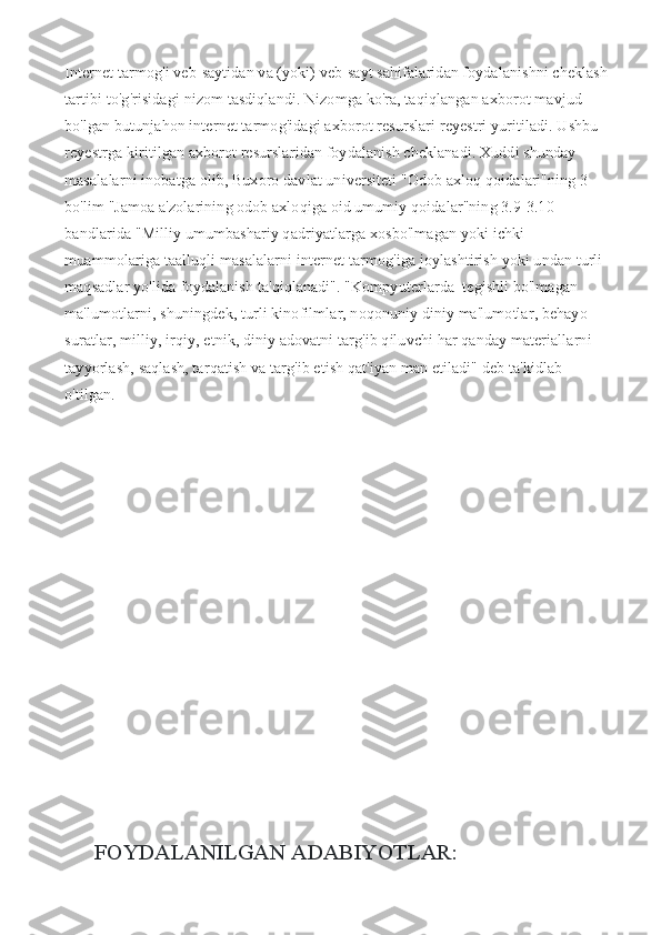 Internet tarmog'i veb-saytidan va (yoki) veb-sayt sahifalaridan foydalanishni cheklash 
tartibi to'g'risidagi nizom tasdiqlandi. Nizomga ko'ra, taqiqlangan axborot mavjud 
bo'lgan butunjahon internet tarmog'idagi axborot resurslari reyestri yuritiladi. Ushbu 
reyestrga kiritilgan axborot resurslaridan foydalanish cheklanadi. Xuddi shunday 
masalalarni inobatga olib, Buxoro davlat universiteti "Odob axloq qoidalari"ning 3-
bo'lim "Jamoa a'zolarining odob axloqiga oid umumiy qoidalar"ning 3.9-3.10 
bandlarida "Milliy umumbashariy qadriyatlarga xosbo'lmagan yoki ichki 
muammolariga taalluqli masalalarni internet tarmog'iga joylashtirish yoki undan turli 
maqsadlar yo'lida foydalanish ta'qiqlanadi". "Kompyuterlarda  tegishli bo'lmagan 
ma'lumotlarni, shuningdek, turli kinofilmlar, noqonuniy diniy ma'lumotlar, behayo 
suratlar, milliy, irqiy, etnik, diniy adovatni targ'ib qiluvchi har qanday materiallarni 
tayyorlash, saqlash, tarqatish va targ'ib etish qat'iyan man etiladi" deb ta'kidlab 
o'tilgan.
FOYDALANILGAN ADABIYOTLAR: 