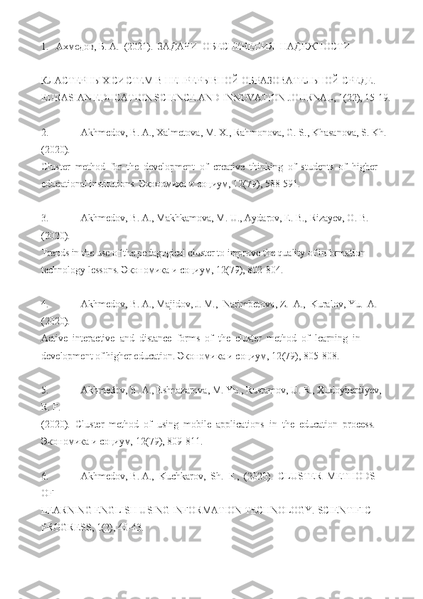 1.   Ахмедов,  Б.  А.  (2021).  ЗАДАЧИ  ОБЕСПЕЧЕНИЯ  НАДЕЖНОСТИ 
КЛАСТЕРНЫХ СИСТЕМ В НЕПРЕРЫВНОЙ ОБРАЗОВАТЕЛЬНОЙ СРЕДЕ. 
EURASIAN EDUCATION SCIENCE AND INNOVATION JOURNAL ,  1 (22), 15-19.
 
2.   Akhmedov, B. A., Xalmetova, M. X., Rahmonova, G. S., Khasanova, S. Kh. 
(2020). 
Cluster  method  for  the  development  of  creative  thinking  of  students  of  higher 
educational institutions.  Экономика   и   социум ,  12 (79), 588- 591.  
 
3.   Akhmedov, B. A., Makhkamova, M. U., Aydarov, E. B., Rizayev, O. B. 
(2020). 
Trends in the use of the pedagogical cluster to improve the quality of information 
technology lessons.  Экономика   и   социум ,  12 (79), 802-804. 
 
4.   Akhmedov, B. A., Majidov, J. M.,  Narimbetova, Z.  A.,  Kuralov, Yu.  A. 
(2020). 
Active  interactive  and  distance  forms  of  the  cluster  method  of  learning  in 
development of higher education.  Экономика   и   социум ,  12 (79), 805-808. 
 
5.   Akhmedov, B. A., Eshnazarova, M. Yu., Rustamov, U. R., Xudoyberdiyev, 
R. F. 
(2020).  Cluster  method  of  using  mobile  applications  in  the  education  process. 
Экономика и социум,  12 (79), 809-811.   
 
6.   Akhmedov, B. A.,  Kuchkarov,  Sh.  F.,  (2020).  CLUSTER  METHODS  
OF 
LEARNING ENGLISH USING INFORMATION TECHNOLOGY. SCIENTIFIC 
PROGRESS, 1(2), 40-43.   