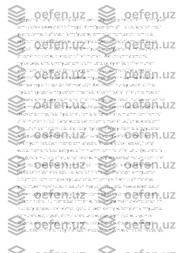 Jamiyatning hozirgi bosqichida axborot texnologiyalarining rivojlanishini  komp’yuter
tarmoqlarisiz tasavvur etib bo‘lmaydi. Komp’yuter tarmog‘i – aloqa kanallari orqali 
yagona tizimga bog‘langan  komp’yuter va terminallar majmuasidir. Тarmoqda 
axborotni ishlab chiqaruvchi va undan foydalanuvchi ob’ektlar  tarmoq ob’ektlari 
deyiladi. Тarmoq ob’ektlari alohida komp’yuter, komp’yuterlar  kompleksi, ishlab 
chiqarish robotlari va boshqalar bo‘lishi mumkin.  Axborotlarning territorial 
joylashuviga ko‘ra komp’yuter tarmoqlarini uchta asosiy sinfga bo‘lish mumkin: 
global tarmoqlar, regional (mintaqaviy) tarmoqlar, lokal  (mahalliy) tarmoqlar.  
Axborotni bir kompyuterdan ikkinchi kompyuterga uzatish muammosi hisoblash 
texnikasi paydo bo'lgandan beri mavjuddir. Axborotlarni bunday uzatish alohida 
foydalanilayotgan kompyuterlarni birgalikda ishlashini tashkil qilish, bitta masalani 
bir necha kompyuter yordamida hal qilish imkoniyatlarini beradi. Bundan tashqari har 
bir kompyuterni ma'lum bir vazifani bajarishga ixtisoslashtirish va kompyuterlarning 
resurslaridan birgalikda foydalanish, hamda ko'pgina boshqa muammolarni ham hal 
qilish mumkin bo'ladi.   Oxirgi vaqtda axborotlarni almashish usullari va vositalarini 
ko'p turlari taklif qilinmoqda: eng oddiyi fayllarni disklar yordamida kompyuterdan 
kompyuterga o'tkazishdan tortib, to butun dunyo kompyuterlarini birlashtira olish 
imkoniyatini beradigan Internet tarmog'igacha.   Shuni ta'kidlash kerakki, hozirgi 
vaqtda Internet nafaqat kasbiy va ta'lim muammolarini hal qilish uchun (va unchalik 
emas), balki muloqot qilish, ko'ngilochar va ma'rifiy xarakterdagi ma'lumotlarni olish 
va tijorat faoliyati uchun ham xizmat qiladi.   Internet global kompyuter tarmog'i 
(soddalashtirilgan shaklda) aloqa kanallari bilan o'zaro bog'langan kompyuterlar 
to'plamidir. Tarmoqning asosiy tugunlarida mijozning so'rovini to'g'ri manzilga 
yo'naltiruvchi marshrutizator dasturlari mavjud bo'lib, u erda maxsus server dasturi 
so'rovni qayta ishlaydi va kerakli ma'lumotlarni qaytarib yuboradi.   Elektron pochta - 
Elektron pochta. Bu Internetdagi birinchi va hali ham eng mashhur xizmatlardan biri. 
Bu odatiy dangasa o'qish xizmati. Qabul qiluvchi sizning xabaringizni kompyuterida 
bir muncha vaqt o'tgach, ehtimol ancha uzoq vaqtdan keyin oladi va unga mos 
kelganda xabarni o'qiydi. Elektron pochta oddiy qog'oz pochtaga juda o'xshaydi. 
Biroq, elektron pochta oddiy pochtaga nisbatan bitta muhim va aniq afzalliklarga ega.  