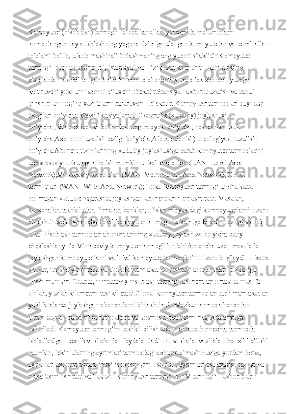 Kompyuter (hisoblash) tarmog'i– aloqa kanallari yordamida malumotlarni 
tarmoqlangan qayta ishlashning yagona tizimiga ulangan kompyuterlar va terminallar 
to'plami bo'lib, u ko'p mashinali birlashmaning eng yuqori shaklidir.Kompyuter 
tarmog'i "tarmoq abonenti", "stansiya" va "fizik uzatish muhiti" kabi tarkibiy 
qismlardan tashkil topgan bo’ladi.Tarmoq abonenti tarmoqda axborotni yuzaga 
keltiruvchi yoki uni istemol qiluvchi obektdir.Stansiya– axborot uzatish va qabul 
qilish bilan bog’liq vazifalarni bajaruvchi ob`ektdir.   Kompyuter tarmoqlari quyidagi 
belgilari bo’yicha klassifikatsiyalanadi:Geografik (xududiy) joylashuvi 
bo’yicha;Ishlab chiqarish bo’limlarining miqyosi bo’yicha;Boshqarish usuli 
bo’yicha;Axborotni uzatish tezligi bo’yicha;Aloqa (ulanish) topologiyasi tuzulishi 
bo’yicha.Abonent tizimlarining xududiy joylashuviga qarab kompyuter tarmoqlarini 
uchta asosiy turkumga ajratish mumkin:Lokal tarmoqlar- (LAN– Local Area 
Network);Mintaqaviy tarmoqlar- (MAN–Metropolitan Area Network);Global 
tarmoqlar- (WAN– Wide Area Network);   Lokal kompyuter tarmog'i uncha katta 
bo'lmagan xudud chegarasida joylashgan abonentlarni birlashtiradi. Masalan, 
korxonalar, tashkilotlar, firmalar, banklar, ofislar miqyosidagi komppyuterlarni o'zaro 
birlashtiruvchi tarmoqlar lokal kompyuter tarmog'i turkumiga kiradi. Hozirgi vaqtda 
lokal hisoblash tarmoqlari abonentlarining xududiy joylashuvi bo'yicha qatiy 
cheklashlar yo‘q.Mintaqaviy kompyuter tarmog'i bir-biridan ancha uzoq masofada 
joylashgan komppyuterlarni va lokal kompyuter tarmoqlarini o'zaro bog'laydi. U katta 
shaxar, iqtisodiy mintaqa va alohida mamlakat doirasidagi abonentlarni o'z ichiga 
olishi mumkin. Odatda, mintaqaviy hisoblash tarmog'i abonentlari o'rtasida masofa 
o'nlab, yuzlab kilometrni tashkil etadi.Global kompyuter tarmoqlari turli mamlakatlar 
yoki kitalarda joylashgan abonentlarni birlashtiradi. Mazkur tarmoq abonentlar 
o'rtasidagi aloqa telefon, radio aloqa va kosmos aloqa tizimi negizida amalga 
oshiriladi.   Kompyuter tarmog’ini tashkil qilish uchun albatta bir nechta tarmoqda 
ishlatiladigan texnik vositalardan foydalaniladi. Bu vositalar vazifalari har xil bo’lishi 
mumkin, lekin ularning ayrimlari tarmoqdagi axborot almashinuviga yordam bersa, 
ayrimlari axborot almashinuvi ishonchligini oshiradi, ayrimlari esa uzatish tezligi va 
masofasini oshiradi va hakozo.   Kompyuter tarmog i EHM tarmog i - axborotlarni ʻ ʻ 