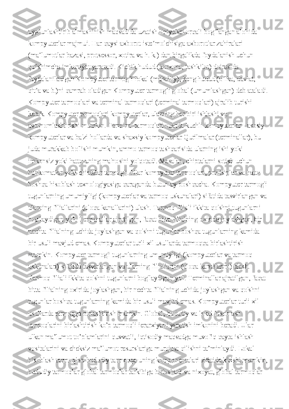 uyg unlashtirib almashinish maqsadida uzatish liniyalari orqali bog langan alohida ʻ ʻ
kompyuterlar majmui. Har qaysi axborot iste molchisiga axborotlar zahiralari 	
ʼ
(ma lumotlar bazasi, protsessor, xotira va h. k.) dan birgalikda foydalanish uchun 	
ʼ
qo shimcha imkoniyat yaratadi. Kichik hudud (korxona, tashkilot) doirasida 
ʻ
foydalaniladigan Kompyuter tarmog i lokal (mahalliy), keng hudud (o lka, davlat, 	
ʻ ʻ
qit a va b.)ni qamrab oladigan Kompyuter tarmog i global (umumlashgan) deb ataladi.	
ʼ ʻ
Kompyuter tarmoqlari va terminal tarmoqlari (terminal tarmoqlari) ajralib turishi 
kerak. Kompyuter tarmoqlari kompyuterlar, ularning har biri ishlashi va 
avtonomlashtirishi mumkin. Terminal tarmoqlari odatda kuchli kompyuterlar - asosiy 
kompyuterlar va ba'zi hollarda va shaxsiy kompyuterlar Qurilmalar (terminallar), bu 
juda murakkab bo'lishi mumkin, ammo tarmoq tashqarisida ularning ishi yoki 
imkonsiz yoki hatto uning ma'nosini yo'qotadi. Masalan, chiptalarni sotish uchun 
bankomatlar yoki chiptalar tarmog'i. Ular kompyuter tarmoqlari, printsiplar va hatto 
boshqa hisoblash texnologiyasiga qaraganda butunlay boshqacha. Kompyuter tarmog'i
tugunlarning umumiyligi (kompyuterlar va tarmoq uskunalari) sifatida tasvirlangan va
ularning filiallarini (aloqa kanallarini) ulash. Tarmoq filiali ikkita qo'shni tugunlarni 
bog'laydigan yo'l. Terminallar ajratilgan, faqat bitta filialning oxirida joylashgan, bir 
nechta filialning uchida joylashgan va qo'shni tugunlar boshqa tugunlarning kamida 
bir usuli mavjud emas. Kompyuterlar turli xil usullarda tarmoqqa birlashtirish 
mumkin. Kompyuter tarmog'i tugunlarning umumiyligi (kompyuterlar va tarmoq 
uskunalari) sifatida tasvirlangan va ularning filiallarini (aloqa kanallarini) ulash. 
Tarmoq filiali ikkita qo'shni tugunlarni bog'laydigan yo'l. Terminallar ajratilgan, faqat 
bitta filialning oxirida joylashgan, bir nechta filialning uchida joylashgan va qo'shni 
tugunlar boshqa tugunlarning kamida bir usuli mavjud emas. Kompyuterlar turli xil 
usullarda tarmoqqa birlashtirish mumkin.   Global, hududiy va lokal hisoblash 
tarmoqlarini birlashtirish ko’p tarmoqli ierarxiyani yaratish imkonini beradi. Ular 
ulkan ma’lumot to’plamlarini quvvatli, iqtisodiy maqsadga muvofiq qayta ishlash 
vositalarini va cheksiz ma’lumot resurslariga murojaat qilishni ta’minlaydi. Lokal 
hisoblash tarmoqlari hududiy tarmoqqa uning komponentalari sifatida kirishi mumkin,
hududiy tarmoqlar global tarmoqlar tarkibiga birlashadi va nixoyat, global tarmoqlar  