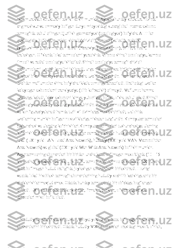 ham murakkab strukturani tashkil etishi mumkin. Aynan shunday struktura hozirda 
eng mashxur va ommaviy bo’lgan dunyo miqyosidagi superglobal Internet axborot 
tarmog’ida qabul qilingan.Qurilish geometriyasi (topologiyasi) bo’yicha AHT lar 
quyidagicha bo’lishi mumkin: shinali (chiziqli), ilmoqli (xalqali), radialli 
(yulduzsimon), taqsimlangan-radialli, ierarxiya (daraxtsimon), to’liq, aloqali, 
aralashgan. Ofislarda lokal tarmoqlarni yaratishda ko’proq shinali topologiya, kamroq 
ilmoqli va radial topologiya ishlatiladi.Shinali topologiya tarmog’i chiziqli 
ma’lumotlarni uzatish kanalini ishlatadi, unga nisbatan qisqa biriktiruvchi liniyalar 
vositasi bilan interfeys plata orqali barcha uzellar ulangandir. Tarmoqning uzatish 
uzelidan ma’lumotlar shina bo’yicha ikkala tomonga tarqatiladi. Oraliqdagi uzellar 
kelayotgan axborotlarni translyaciya (olib ko’rsatish) qilmaydi. Ma’lumot hamma 
uzellarga keladi, lekin axborotni kimga yuborilgan bo’lsa, o’sha qabul qiladi.Shinali 
topologiya eng oddiy topologiyalardan biridir. Bunday tarmoqni engil kuchaytiriladi 
va konfiguraciyalanadi hamda turli xil tizimlarga moslashtiriladi; u alohida 
uzellarning mumkin bo’lgan nosozliklariga nisbatan turg’undir.   Kompyuter tarmoqlari
tushunchasi va ularning ko‘rinishlari.Kompyuter tarmoqlari tushunchasi va ularning 
ko‘rinishlariAxborot hisoblash tarmoqlar qamrab oladigan hududga bog’liq ravishda 
lokal (LXT yoki LAN-Local Area Network), hududiy (XXT yoki MAN-Metropolitian
Area Network) va global (GXT yoki Wan-Wide Area Network) bo’lishi mumkin. 
Agar tarmoqning abonentlari bir-biridan uncha katta bo’lmagan masofalarda (10—15 
km gacha) joylashgan bo’lsa, u holda bu tarmoq lokal tarmoq deb ataladi. LXT uncha 
katta bo’lmagan hudud oralig’ida joylashgan abonentlarni birlashtiradi. Hozirgi 
vaqtda lokal hisoblash tarmog’i abonentlarining hududiy sochilib ketishiga aniq bir 
cheklanishlar mavjud emas. Odatda bunday tarmoq aniq bir ob’ektga bog’langan 
bo’ladi. LXT sinfiga alohida korxonalar, firmalar, banklar, ofislarning va x.k. 
tarmoqlari misol bo’la oladi.
   Hududiy tarmoqlar shahar, tuman, viloyat yoki uncha katta bo’lmagan mamlakat 
abonentlarini birlashtiradi. Odatda hududiy MXT abonentlari orasidagi masofa o’nlab, 