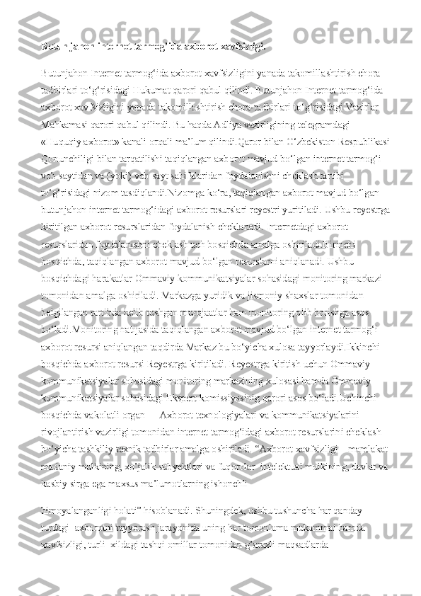 Butun jahon internet tarmog’ida axborot xavfsizligi.
Butunjahon Internet tarmog‘ida axborot xavfsizligini yanada takomillashtirish chora-
tadbirlari to‘g‘risidagi Hukumat qarori qabul qilindi.   Butunjahon Internet tarmog‘ida 
axborot xavfsizligini yanada takomillashtirish chora-tadbirlari to‘g‘risidagi Vazirlar 
Mahkamasi qarori qabul qilindi. Bu haqda Adliya vazirligining telegramdagi 
«Huquqiy axborot» kanali orqali ma’lum qilindi.Qaror bilan O‘zbekiston Respublikasi
Qonunchiligi bilan tarqatilishi taqiqlangan axborot mavjud bo‘lgan internet tarmog‘i 
veb-saytidan va (yoki) veb-sayt sahifalaridan foydalanishni cheklash tartibi 
to‘g‘risidagi nizom tasdiqlandi.Nizomga ko‘ra, taqiqlangan axborot mavjud bo‘lgan 
butunjahon internet tarmog‘idagi axborot resurslari reyestri yuritiladi. Ushbu reyestrga
kiritilgan axborot resurslaridan foydalanish cheklanadi.   Internetdagi axborot 
resurslaridan foydalanishni cheklash uch bosqichda amalga oshiriladi.Birinchi 
bosqichda, taqiqlangan axborot mavjud bo‘lgan resurslarni aniqlanadi. Ushbu 
bosqichdagi harakatlar Ommaviy kommunikatsiyalar sohasidagi monitoring markazi 
tomonidan amalga oshiriladi. Markazga yuridik va jismoniy shaxslar tomonidan 
belgilangan tartibda kelib tushgan murojaatlar ham monitoring olib borishga asos 
bo‘ladi.Monitoring natijasida taqiqlangan axborot mavjud bo‘lgan internet tarmog‘i 
axborot resursi aniqlangan taqdirda Markaz bu bo‘yicha xulosa tayyorlaydi.Ikkinchi 
bosqichda axborot resursi Reyestrga kiritiladi. Reyestrga kiritish uchun Ommaviy 
kommunikatsiyalar sohasidagi monitoring markazining xulosasi hamda Ommaviy 
kommunikatsiyalar sohasidagi Ekspert komissiyasinig qarori asos bo‘ladi.Uchinchi 
bosqichda vakolatli organ — Axborot texnologiyalari va kommunikatsiyalarini 
rivojlantirish vazirligi tomonidan internet tarmog‘idagi axborot resurslarini cheklash 
bo‘yicha tashkiliy texnik tadbirlar amalga oshiriladi.   “Axborot xavfsizligi – mamlakat 
madaniy mulkining, xo’jalik subyektlari va fuqorolar  intelektual mulkining, davlat va
kasbiy sirga ega maxsus ma’lumotlarning ishonchli  
himoyalanganligi holati” hisoblanadi. Shuningdek, ushbu tushuncha har qanday 
turdagi  axborotni tayyorash jarayonida uning har tomonlama mukammal hamda 
xavfsizligi, turli  xildagi tashqi omillar tomonidan g’arazli maqsadlarda  