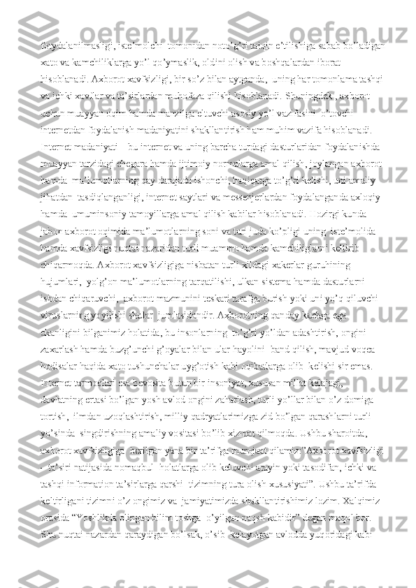fotydalanilmasligi, iste’molchi  tomonidan noto’g’ri talqin e’tilishiga sabab bo’ladigan
xato va kamchiliklarga yo’l qo’ymaslik, oldini olish va boshqalardan iborat 
hisoblanadi. Axborot xavfsizligi, bir so’z bilan aytganda,  uning har tomonlama tashqi
va ichki xavflar va ta’sirlardan muhofaza qilishi hisoblanadi. Shuningdek , axborot 
uchun muayyan oqim hamda manzilga eltuvchi asosiy yo’l vazifasini  o’tovchi 
internetdan foydalanish madaniyatini shakllantirish ham muhim vazifa hisoblanadi.  
Internet madaniyati – bu internet va uning barcha turdagi dasturlaridan foydalanishda  
muayyan tarzidagi chegara hamda ijtimoiy normalarga amal qilish, joylangan axborot 
hamda  ma’lumotlarning qay darajada ishonchi, haqiqatga to’g’ri kelishi, uni amaliy 
jihatdan  tasdiqlanganligi, internet saytlari va messenjerlardan foydalanganda axloqiy 
hamda  umuminsoniy tamoyillarga amal qilish kabilar hisoblanadi.   Hozirgi kunda 
jahon axborot oqimida ma’lumotlarning soni va turi juda ko’pligi uning  iste’molida 
hamda xavfsizligi nuqtai nazaridan turli muammo hamda kamchiliglarni keltirib  
chiqarmoqda. Axborot xavfsizligiga nisbatan turli xildagi xakerlar guruhining 
hujumlari,  yolg’on ma’lumotlarning tarqatilishi, ulkan sistema hamda dasturlarni 
ishdan chiqaruvchi,  axborot mazmunini teskari tarafga burish yoki uni yo’q qiluvchi 
viruslarning yoyilishi shular  jumlasidandir. Axborotning qanday kuchga ega 
ekanligini bilganimiz holatida, bu insonlarning  to’g’ri yo’ldan adashtirish, ongini 
zaxarlash hamda buzg’unchi g’oyalar bilan ular hayolini  band qilish, mavjud voqea-
hodisalar haqida xato tushunchalar uyg’otish kabi oqibatlarga olib  kelishi sir emas. 
Internet tarmoqlari esa bevosita butun bir insoniyat, xususan millat kelajagi,  
davlatning ertasi bo’lgan yosh avlod ongini zaharlash, turli yo’llar bilan o’z domiga 
tortish,  ilmdan uzoqlashtirish, milliy qadryatlarimizga zid bo’lgan qarashlarni turli 
yo’sinda  singdirishning amaliy vositasi bo’lib xizmat qilmoqda. Ushbu sharoitda, 
axborot xavfsizligiga  berilgan yana bir ta’rifga murojaat qilamiz:”Axborot xavfsizligi
– ta’siri natijasida nomaqbul  holatlarga olib keluvchi atayin yoki tasodifan, ichki va 
tashqi information ta’sirlarga qarshi  tizimning tura olish xususiyati”. Ushbu ta’rifda 
keltirligani tizimni o’z ongimiz va  jamiyatimizda shakllantirishimiz lozim. Xalqimiz 
orasida “Yoshlikda olingan bilim toshga  o’yilgan naqsh kabidir” degan maqol bor. 
Shu nuqtai nazardan qaraydigan bo’lsak, o’sib  kelayotgan avlodda yuqoridagi kabi  