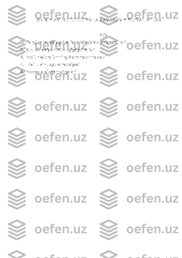 TARIXIY ANTROPOLOGIYADA ZAMONAVIY YO‘NALISHLAR
Reja
1. Yangi zamonaviy yo‘nalishlarning shakllanish omillari.
2. Strukturaviy antropologiya yo‘nalishi
3. Neofunksionalizmning Manchester maktabi
4. Lesli Elvin Uayt konsepsiyasi
5. Neoevolyusionizm g‘oyalari 