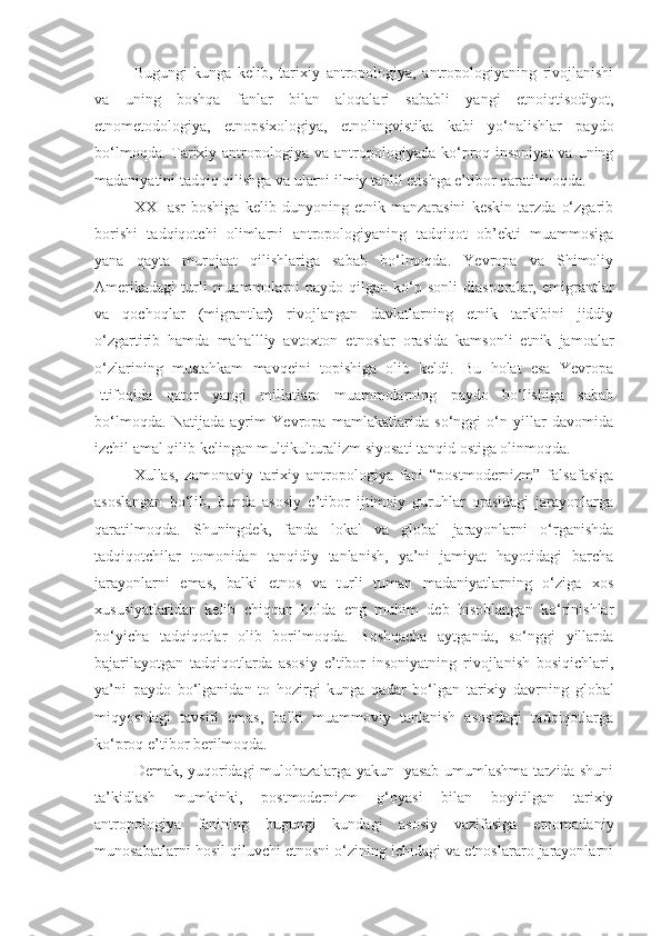 Bugungi   kunga   kelib,   tarixiy   antropologiya,   antropologiyaning   rivojlanishi
va   uning   boshqa   fanlar   bilan   aloqalari   sababli   yangi   etnoiqtisodiyot,
etnometodologiya,   etnopsixologiya,   etnolingvistika   kabi   yo‘nalishlar   paydo
bo‘lmoqda.  Tarixiy antropologiya  va antropologiyada  ko‘proq insoniyat  va  uning
madaniyatini tadqiq qilishga va ularni ilmiy tahlil etishga e’tibor qaratilmoqda. 
XXI   asr   boshiga   kelib   dunyoning   etnik   manzarasini   keskin   tarzda   o‘zgarib
borishi   tadqiqotchi   olimlarni   antropologiyaning   tadqiqot   ob’ekti   muammosiga
yana   qayta   murojaat   qilishlariga   sabab   bo‘lmoqda.   Yevropa   va   Shimoliy
Amerikadagi   turli   muammolarni   paydo   qilgan  ko‘p  sonli   diasporalar,   emigrantlar
va   qochoqlar   (migrantlar)   rivojlangan   davlatlarning   etnik   tarkibini   jiddiy
o‘zgartirib   hamda   mahallliy   avtoxton   etnoslar   orasida   kamsonli   etnik   jamoalar
o‘zlarining   mustahkam   mavqeini   topishiga   olib   keldi.   Bu   holat   esa   Yevropa
Ittifoqida   qator   yangi   millatlaro   muammolarning   paydo   bo‘lishiga   sabab
bo‘lmoqda.   Natijada   ayrim   Yevropa   mamlakatlarida   so‘nggi   o‘n   yillar   davomida
izchil amal qilib kelingan multikulturalizm siyosati tanqid ostiga olinmoqda. 
Xullas,   zamonaviy   tarixiy   antropologiya   fani   “postmodernizm”   falsafasiga
asoslangan   bo‘lib,   bunda   asosiy   e’tibor   ijtimoiy   guruhlar   orasidagi   jarayonlarga
qaratilmoqda.   Shuningdek,   fanda   lokal   va   global   jarayonlarni   o‘rganishda
tadqiqotchilar   tomonidan   tanqidiy   tanlanish,   ya’ni   jamiyat   hayotidagi   barcha
jarayonlarni   emas,   balki   etnos   va   turli   tuman   madaniyatlarning   o‘ziga   xos
xususiyatlaridan   kelib   chiqqan   holda   eng   muhim   deb   hisoblangan   ko‘rinishlar
bo‘yicha   tadqiqotlar   olib   borilmoqda.   Boshqacha   aytganda,   so‘nggi   yillarda
bajarilayotgan   tadqiqotlarda   asosiy   e’tibor   insoniyatning   rivojlanish   bosiqichlari,
ya’ni   paydo   bo‘lganidan   to   hozirgi   kunga   qadar   bo‘lgan   tarixiy   davrning   global
miqyosidagi   tavsifi   emas,   balki   muammoviy   tanlanish   asosidagi   tadqiqotlarga
ko‘proq e’tibor berilmoqda.
Demak, yuqoridagi mulohazalarga yakun   yasab umumlashma tarzida shuni
ta’kidlash   mumkinki,   postmodernizm   g‘oyasi   bilan   boyitilgan   tarixiy
antropologiya   fanining   bugungi   kundagi   asosiy   vazifasiga   etnomadaniy
munosabatlarni hosil qiluvchi etnosni o‘zining ichidagi va etnoslararo jarayonlarni 