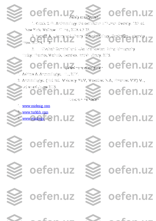 Asosiy adabiyotlar
1. Kottak   C .Ph.   Anthropology: the exploration of human diversity. 12th ed.
–  New York : McGraw-Hill Inc. ,  2008.R.3-23.
2. Barnard   A.   History   and   Theory   in   Anthropology.   Cambridge   U niversity
Press. 2004. R.1-15.
3. Elizabeth Campbell and Luke Eric Lassiter. Doing Ethnography 
Today:  Theories, Methods, Exercises.   British Library. 2015 .
Qo‘shimcha adabiyotlar
1. Ashirov A. Antropologiya. –T.., 2014.
2. Antropologiya.   (Pod   red.   Miskovoy   Ye.V,   Mexedova   N.A,   Pimenova   V.V ) -M..,
Izd-vo «Kultura» 2005.
E lektron manbalar
1. www.    mirknig.com   
2. www.turklib.com   
3. www.etnology.    com 
