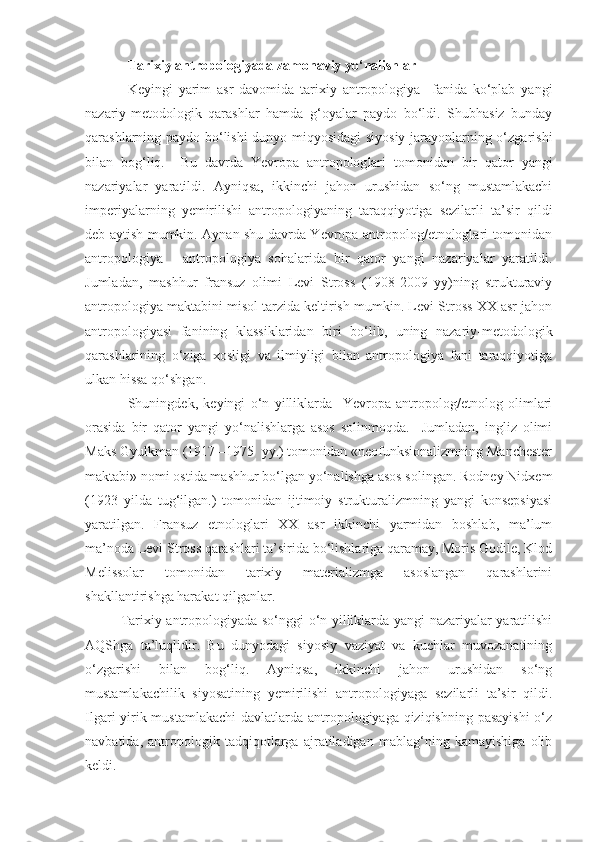 Tarixiy antropologiyada zamonaviy yo‘nalishlar
Keyingi   yarim   asr   davomida   tarixiy   antropologiya     fanida   ko‘plab   yangi
nazariy-metodologik   qarashlar   hamda   g‘oyalar   paydo   bo‘ldi.   Shubhasiz   bunday
qarashlarning paydo bo‘lishi  dunyo miqyosidagi siyosiy jarayonlarning o‘zgarishi
bilan   bog‘liq.     Bu   davrda   Yevropa   antropolog lari   tomonidan   bir   qator   yangi
nazariyalar   yaratildi.   Ayniqsa,   ikkinchi   jahon   urushidan   so‘ng   mustamlakachi
imperiyalarning   yemirilishi   antropologiyaning   taraqqiyotiga   sezilarli   ta’sir   qildi
deb aytish mumkin. Aynan shu davrda Yevropa antropolog/etnologlari tomonidan
antropologiya   -   antropologiya   sohalarida   bir   qator   yangi   nazariyalar   yaratildi.
Jumladan,   mashhur   fransuz   olimi   Levi   Stross   (1908-2009   yy)ning   strukturaviy
antropologiya maktabini misol tarzida keltirish mumkin. Levi-Stross XX asr jahon
antropologiyasi   fanining   klassiklaridan   biri   bo‘lib,   uning   nazariy-metodologik
qarashlarining   o‘ziga   xosligi   va   ilmiyligi   bilan   antropologiya   fani   taraqqiyotiga
ulkan hissa qo‘shgan.
Shuningdek,   keyingi   o‘n   yilliklarda     Yevropa   antropolog/etnolog   olimlari
orasida   bir   qator   yangi   yo‘nalishlarga   asos   solinmoqda.     Jumladan,   ingliz   olimi
Maks Gyulkman (1917 –1975  yy.) tomonidan «neofunksionalizmning Manchester
maktabi» nomi ostida mashhur bo‘lgan yo‘nalishga asos solingan. Rodney Nidxem
(1923   yilda   tug‘ilgan.)   tomonidan   ijtimoiy   strukturalizmning   yangi   konsepsiyasi
yaratilgan.   Fransuz   etnologlari   XX   asr   ikkinchi   yarmidan   boshlab,   ma’lum
ma’noda Levi Stross qarashlari ta’sirida bo‘lishlariga qaramay, Moris Godile, Klod
Melissolar   tomonidan   tarixiy   materializmga   asoslangan   qarashlarini
shakllantirishga harakat qilganlar. 
Tarixiy antropologiyada so‘nggi o‘n yilliklarda yangi nazariyalar yaratilishi
AQShga   ta’luqlidir.   Bu   dunyodagi   siyosiy   vaziyat   va   kuchlar   muvozanatining
o‘zgarishi   bilan   bog‘liq.   Ayniqsa,   ikkinchi   jahon   urushidan   so‘ng
mustamlakachilik   siyosatining   yemirilishi   antropologiyaga   sezilarli   ta’sir   qildi.
Ilgari yirik mustamlakachi  davlatlarda antropologiyaga qiziqishning pasayishi  o‘z
navbatida,   antropologik   tadqiqotlarga   ajratiladigan   mablag‘ning   kamayishiga   olib
keldi.  