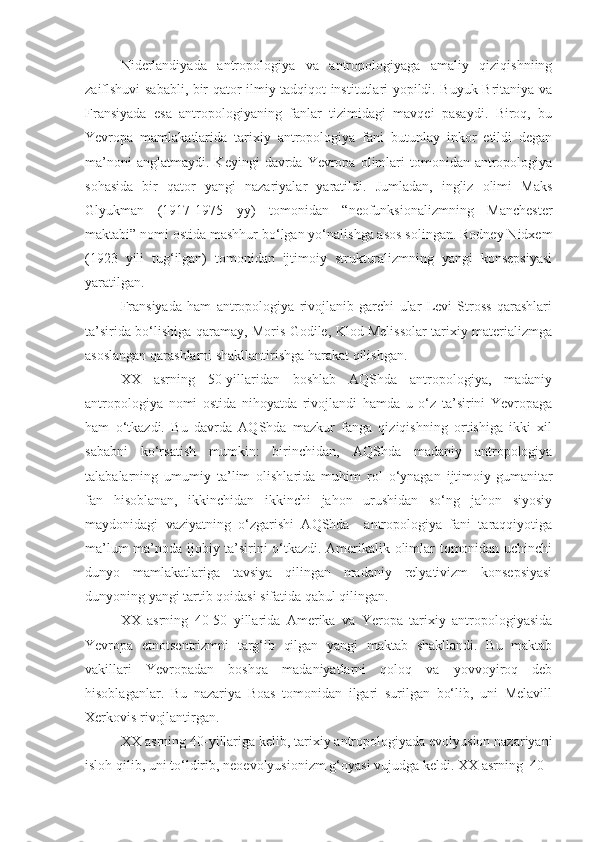 Niderlandiyada   antropologiya   va   antropologiyaga   amaliy   qiziqishniing
zaiflshuvi sababli, bir qator ilmiy tadqiqot institutlari yopildi. Buyuk Britaniya va
Fransiyada   esa   antropologiyaning   fanlar   tizimidagi   mavqei   pasaydi.   Biroq,   bu
Yevropa   mamlakatlarida   tarixiy   antropologiya   fani   butunlay   inkor   etildi   degan
ma’noni  anglatmaydi.   Keyingi   davrda   Yevropa   olimlari   tomonidan  antropologiya
sohasida   bir   qator   yangi   nazariyalar   yaratildi.   Jumladan,   ingliz   olimi   Maks
Glyukman   (1917-1975   yy)   tomonidan   “neofunksionalizmning   Manchester
maktabi” nomi ostida mashhur bo‘lgan yo‘nalishga asos solingan. Rodney Nidxem
(1923   yili   tug‘ilgan)   tomonidan   ijtimoiy   strukturalizmning   yangi   konsepsiyasi
yaratilgan. 
Fransiyada   ham   antropologiya   rivojlanib   garchi   ular   Levi   Stross   qarashlari
ta’sirida bo‘lishiga qaramay, Moris Godile, Klod Melissolar tarixiy materializmga
asoslangan qarashlarni shakllantirishga harakat qilishgan.
XX   asrning   50-yillaridan   boshlab   AQShda   antropologiya,   madaniy
antropologiya   nomi   ostida   nihoyatda   rivojlandi   hamda   u   o‘z   ta’sirini   Yevropaga
ham   o‘tkazdi.   Bu   davrda   AQShda   mazkur   fanga   qiziqishning   ortishiga   ikki   xil
sababni   ko‘rsatish   mumkin:   birinchidan,   AQShda   madaniy   antropologiya
talabalarning   umumiy   ta’lim   olishlarida   muhim   rol   o‘ynagan   ijtimoiy-gumanitar
fan   hisoblanan,   ikkinchidan   ikkinchi   jahon   urushidan   so‘ng   jahon   siyosiy
maydonidagi   vaziyatning   o‘zgarishi   AQShda     antropologiya   fani   taraqqiyotiga
ma’lum ma’noda ijobiy ta’sirini o‘tkazdi. Amerikalik olimlar tomonidan uchinchi
dunyo   mamlakatlariga   tavsiya   qilingan   madaniy   relyativizm   konsepsiyasi
dunyoning yangi tartib qoidasi sifatida qabul qilingan.
XX   asrning   40-50   yillarida   Amerika   va   Yeropa   tarixiy   antropologiyasida
Yevropa   etnotsentrizmni   targ‘ib   qilgan   yangi   maktab   shakllandi.   Bu   maktab
vakillari   Yevropadan   boshqa   madaniyatlarni   qoloq   va   yovvoyiroq   deb
hisoblaganlar.   Bu   nazariya   Boas   tomonidan   ilgari   surilgan   bo‘lib,   uni   Melavill
Xerkovis rivojlantirgan.
XX asrning 40-yillariga kelib, tarixiy antropologiyada evolyusion nazariyani
isloh qilib, uni to‘ldirib, neoevolyusionizm g‘oyasi vujudga keldi. XX asrning  40 - 