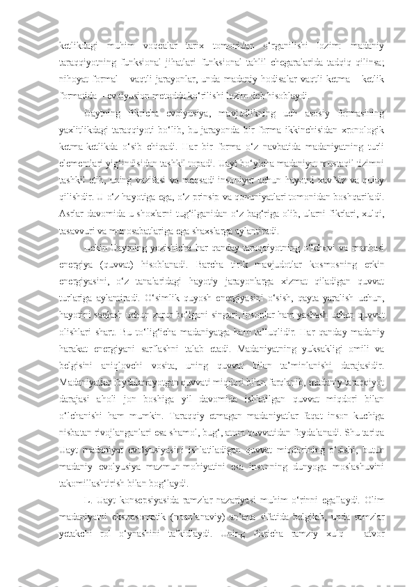 ketlikdagi   muhim   voqealar   tarix   tomonidan   o‘rganilishi   lozim:   madaniy
taraqqiyotning   funksional   jihatlari–funksional   tahlil   chegaralarida   tadqiq   qilinsa;
nihoyat   formal   –   vaqtli   jarayonlar,   unda   madaniy   hodisalar   vaqtli   ketma   –   ketlik
formatida – evolyusion metodda ko‘rilishi lozim deb hisoblaydi.
Uaytning   fikricha   evolyusiya,   mavjudlikning   uch   asosiy   formasining
yaxlitlikdagi   taraqqiyoti   bo‘lib,   bu   jarayonda   bir   forma   ikkinchisidan   xronologik
ketma-ketlikda   o‘sib   chiqadi.   Har   bir   forma   o‘z   navbatida   madaniyatning   turli
elementlari yig‘indisidan tashkil topadi. Uayt bo‘yicha madaniyat mustaqil tizimni
tashkil   etib,   uning   vazifasi   va   maqsadi-insoniyat   uchun   hayotni   xavfsiz   va   qulay
qilishdir. U o‘z hayotiga ega, o‘z prinsip va qonuniyatlari tomonidan boshqariladi.
Asrlar davomida u shoxlarni tug‘ilganidan o‘z bag‘riga olib, ularni fikrlari, xulqi,
tasavvuri va munosabatlariga ega shaxslarga aylantiradi.
Lekin   Uaytning  yozishicha   har   qanday   taraqqiyotning   o‘lchovi   va   manbasi
energiya   (quvvat)   hisoblanadi.   Barcha   tirik   mavjudotlar   kosmosning   erkin
energiyasini,   o‘z   tanalaridagi   hayotiy   jarayonlarga   xizmat   qiladigan   quvvat
turlariga   aylantiradi.   O‘simlik   quyosh   energiyasini   o‘sish,   qayta   yaralish   uchun,
hayotini saqlash uchun zarur bo‘lgani singari, insonlar ham yashash uchun quvvat
olishlari   shart.   Bu   to‘lig‘icha   madaniyatga   ham   ta’luqlidir.   Har   qanday   madaniy
harakat   energiyani   sarflashni   talab   etadi.   Madaniyatning   yuksakligi   omili   va
belgisini   aniqlovchi   vosita,   uning   quvvat   bilan   ta’minlanishi   darajasidir.
Madaniyatlar foydalanayotgan quvvati miqdori bilan farqlanib, madaniy taraqqiyot
darajasi   aholi   jon   boshiga   yil   davomida   ishlatilgan   quvvat   miqdori   bilan
o‘lchanishi   ham   mumkin.   Taraqqiy   etmagan   madaniyatlar   faqat   inson   kuchiga
nisbatan rivojlanganlari esa shamol, bug‘, atom quvvatidan foydalanadi. Shu tariqa
Uayt   madaniyat   evolyusiyasini   ishlatiladigan   quvvat   miqdorining   o‘sishi,   butun
madaniy   evolyusiya   mazmun-mohiyatini   esa   insonning   dunyoga   moslashuvini
takomillashtirish bilan bog‘laydi.
L.   Uayt   konsepsiyasida   ramzlar   nazariyasi   muhim   o‘rinni   egallaydi.   Olim
madaniyatni   ekstrasomatik   (noan’anaviy)   an’ana   sifatida   belgilab,   unda   ramzlar
yetakchi   rol   o‘ynashini   ta’kidlaydi.   Uning   fikricha   ramziy   xulq   –   atvor 