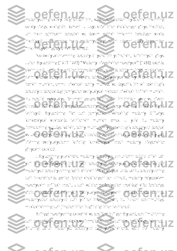 madaniyatning   asosiy   belgilaridan   biri,   sababi   ramzlardan   foydalanish   insonning
asosiy   o‘ziga   xosligidir.   Ramzni   L.   Uayt   so‘zi   bilan   shakllangan   g‘oya   hisoblab,
uni   inson   tajribasini   tarqatish   va   davom   ettirish   imkonini   beradigan   vosita
hisoblaydi.   U   razmning   inson   madaniyatidagi   rolini   odamni   oddiy   hayvondan
“inson hayvon”ga aylanishida ko‘radi. 
Neoevolyusionizmning   taraqqiyoti   yana   bir   yo‘nalishi,   ko‘pliniyali   g‘oya
Julian Styuardning (1902-1972) “Madaniy o‘zgarishlar nazariyasi” (1955) asarida
aksini topdi. Unda Styuard har bir madaniyatni, alohida tabiiy muhitga moslashgan
tizim   sifatida   qaraydi.   Uning   fikricha   tabiat   evolyusiyasi   turli   yo‘llar   bilan   ro‘y
berishi   mumkin,   ammo   o‘xshash   tabiiy   muhitda   va   deyarlik   bir   xil   texnologik
taraqqiyot darajasidagi jamiyatlar evolyusiyasi nisbatan o‘xshash bo‘lishi mumkin.
Bu   parallel   evolyusiya   fenomeni   geografik   jihatdan   bir-biridan   uzoq   va   o‘zaro
aloqada   bo‘lmagan   jamiyatlar   taraqqiyotidagi   jarayonlarning   o‘xshashligini
izohlaydi.   Styuardning   fikri   turli   jamiyatlar   o‘xshashligi   madaniy   diffuziya
konsepsiyasi   vositasida   izohlanishi   mumkin   emas.   U   yoki   bu   madaniy
formalarning vujudga kelishi, tabiiy muhit, jamiyat texnologik taraqqiyoti darajasi
va uning faoliyati orasidagi o‘zaro aloqalarni tahlili izohlanadi. Shu tarzda Styuard
o‘zining   evolyusiyalarini   ko‘pligi   konsepsiyasi   orqali   madaniy   o‘zgarishlar
g‘oyasini asosladi.
J.Styuardning   yozishicha   madaniy   taraqqiyot   qonunlarini   tadqiq   qilish   uch
yo‘l   bilan   evolyusiyani   bir   liniyali   taraqqiyoti   nazariyasi,   ya’ni   barcha   xalqlar
madaniyati taraqqiyotining kelib chiqishi birligi g‘oyasi unda ushbu taraqqiyotning
turli   bosqichlarida   genlar   farqlar   shakllangani   tan   olinadi,   madaniy   relyatavizm
nazariyasini qo‘llash orqali, u turli xalqlar madaniyatlari orasidagi  sifat farqlariga
e’tibor   qaratadi.   Ko‘pliniyali   evolyusiya   nazariyasini   qo‘llash,   unda   alohida
madaniyatlar   taraqqiyoti   turli   yo‘llar   bilan   bo‘lishi,   bu   holatni   atrof-muhitga
moslashishining turli jihatlari bilan bog‘liqligi bilan izohlanadi.
So‘nggi nazariyaning asoschisi va tarafdori bo‘lgan Styuard, atrof-muhitning
turli-tumanligi,   unga   moslashuv   formalarini   ham   turlicha   bo‘lishiga   ishonadi.
Shuning   uchun   madaniyat   taraqqiyoti   turli   yo‘nalishlarda   ketib   biz   madaniy 