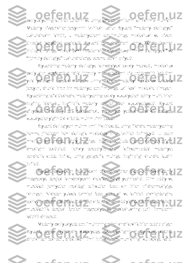 evolyusiyaning ko‘plab turlarini va uning ko‘plab omillarini ko‘rishimiz mumkin.
Madaniy   o‘zgarishlar   jarayonini   izohlash   uchun   Styuard   “madaniy   ekologiya”
tushunchasini   kiritib,   u   madaniyatlarni   atrof-muhitga   moslashuvi   va   o‘zaro
aloqalari   jarayonini   anglatadi.   Styuard   bu   tushunchani   uning   fikricha   insonni
biologik muhitga moslashuvini ifodalanishini aks ettiruvchi “inson ekologiyasi” va
“ijtimoiy ekologiya” tushunchalariga qarama-qarshi qo‘yadi. 
Styuardning   madaniy   ekologiya   konsepsiyasi   asosiy   maqsadi,   moslashuv
evolyusion   xarakterdagi   ichki   ijtimoiy   munosabatlarni   o‘z   ortidan   olib   keladimi
yoki   yo‘qligini   aniqlash   bo‘lgan.   Uning   fikricha   madaniy   moslashuv   uzluksiz
jarayon,   chunki   biror   bir   madaniyat   atrof   muhitga   uzil-kesil   moslasha   olmagan.
Styuardning   ta’kidlashacha   madaniyatning   asosiy   xususiyatlari   tabiiy   muhit   bilan
bog‘liq,   lekin   bu   bog‘liqlik   madaniy   omillar   bilan   xususiyatlanadi.   Styuard
g‘oyasida   “madaniy   tip”   tushunchasi,   madaniyat   yadrosini   tashkil   etadigan
xususiyatlar yig‘indisi sifatida muhim o‘rin tutadi. 
Styuard ekologiyani muhim omil hisoblasada, uning fikricha madaniyatning
hamma   jihatlarini   ham   ekologik   moslashuv   bilan   izohlab   bo‘lmaydi.   U   qator
misollar   yordamida,   tabiiy   muhitga   bog‘liqlik,   juda   ham   to‘g‘ridan-to‘g‘ri
emasligini   tasdiqladi.   Tarixiy   taraqqiyot   shuni   ko‘rsatmoqdaki   madaniyat
qanchalik   sodda   bo‘lsa,   uning   geografik   muhitga   bog‘liqligi   shuncha   kuchli
bo‘ladi. 
Styuard   evolyusion   nazariyasini   takomillashtirar   ekan,   ijtimoiy-madaniy
integratsiya   darajasi   konsepsiyasini   shakllantirishga   yaqinlashdi.   Olim   oddiy   va
murakkab   jamiyatlar   orasidagi   tafovutlar   faqat   son   bilan   o‘lchanmasligiga
ishongan.   Nisbatan   yuksak   tizimlar   faqat   xilma-xil   va   ko‘plab   qismlardangina
tashkil topmagan. Murakkab tizimlar sifat jihatidan oddiylaridan farqlanadi, sababi
murakkablik   darajasi   farqlari   integratsiya   va   moslashuvning   turli   formalarini
keltirib chiqaradi. 
Madaniy evolyusiyada atrof muhitning rolini sinchkovlik bilan tadqiq qilgan
Styuard,   uning   ikkilamchi   xususiyatga   ega   ekanligini:   ijodiy   kuch   sifatida
chiqishidan   tashqari,   cheklovchi   omil   bo‘lishi   ham   mumkinligi   xulosasiga   keldi. 