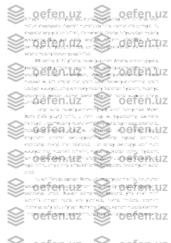 So‘nggisi   muhim   ahamiyatga   ega,   chunki   u   ham   qanday   tizim   bo‘lishiga   qarab
ma’lum   chegaragacha   o‘zgarishi   mumkin,   aks   holda   odamlar   tirik   qolmaydi.   Bu
chegaralar keng yoki tor bo‘lishi, o‘z navbvtida o‘zlariga bo‘ysunadigan madaniy
xaraklarning   katta   yoki   kichik   kenglikda   bo‘lishini   ta’minlaydi.   Yuksak
texnologiyali   jamiyatlar,   bu   borada   atrof   muhit   cheklovlaridan   erkinroq   bo‘lib,
kengroq madaniy diapazonga ega bo‘ladi.
XX   asrning   50-60   yillarida   neoevolyusionizm   Amerika   antropologiyasida
yetakchi   nazariy   yo‘nalishga   aylandi.   Sababi   neoevolyusionistlarning   madaniyat
taraqqiyoti   haqidagi   konsepsiyalari,   klassik   evolyusionistlarnikiga   nisbatan
murakkab   va   ko‘p   qirraligi   bilan   ajralib   turadi.   Neoevolyusionizmning     ajralib
turadigan xususiyati, uning zamonaviy madaniy faktlaridan foydalanib, madaniyat
taraqqiyotida   nisbatan   qadimgi   davrlar   jarayonlari   haqida   xulosalar   qilishga
urinishidir. 
Hozirgi   kunda   neoevolyusionizmning   eng   taniqli   namoyondasi   Marvin
Xarris   (1929   y.tug‘.)   bo‘lib,   u   o‘zini   Uayt   va   Styuardlarning   davomchisi
hisoblaydi. Uning “Madaniy materializm” (1979) asarida bayon etgan qarashlarida,
madaniyatlar   orasidagi   tafovut   va   o‘xshashliklar   oxir   –   oqibat,   odamlar
ehtiyojlarini   qondirish   texnologiyalarining,   hozirgi   paytdagi   atrof-muhit
sharoitlariga   mosligi   bilan   belgilanadi.   Har   qanday   texnologiya   atrof   muhit
xususiyati   bilan   mutanosib   bo‘lishini,   mavjud   resurslardan   optimal   foydalanib,
kam mehnat  va quvvat sarf  qilishini  ko‘zda tutadi. Shu tariqa tizimda muvozanat
paydo bo‘lib, uning alohida ko‘rsatkichlari o‘zgarmaguncha o‘z ahamiyatini saqlab
qoladi. 
Bu kabi fikrlarga tayangan Xarris, turli madaniyatlar misolida, biz umuman
keraksiz deb hisoblagan qator udumlarni ortida iqtisodiy manfaatlarning yotganini
tasdiqlashga   urinadi.   Xususan   qadimgi   hind   vedalarida   yirik   shoxli   molni
kurbonlik   qilingani   haqida   so‘z   yuritilsada,   hozirda   hindlarda   qoramolni
o‘ldirishga qat’iy tabu qo‘yilgan. Xarrisning fikricha, sigirlarni muqaddaslashtirish
Hindistonda uzoq tarixiy jarayon bo‘lib, iqtisodiy, ekologik, demografik va texnik 