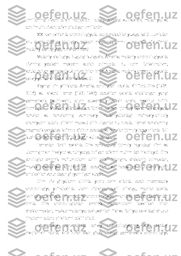 omillarning   o‘zaro   ta’siri   natijasidir.   Tadqiqotchining   xulosasicha   madaniyat   va
atrof muhit o‘zaro ta’sir qiladigan omillardir. 
XX- asr oxirlarida antropologiyada qator maktablar yuzaga keldi. Jumladan
shu   davrda   ijtimoiy   biologiya   maktabi   rivojlandi,   ammo   u   tez   orada   o‘z   o‘rnini
madaniy ekologiyaga bo‘shatib berdi. 
Madaniy   ekologiya   bugungi   kungacha   Amerika  madaniy   antropologiyasida
o‘zining   yetakchi   mavqeini   saqlab   qolmoqda.   Bu   oqim   funksionalizm,
strukturalizm va neevolyusionizm bilan birga Amerika madaniy antropologiyasida
asosiy yo‘nalishlardan biri hisoblanadi. 
Keyingi   o‘n   yilliklarda   Amerika   etnologlari   orasida   Klifford   Girs   (1926-
2006)   va   Rixard   Terner   (1920-1983)   qarashlari   asosida   shakllangan   yangi
germenivtik   (izohlovchi,   talqin   etuvchi)   yo‘nalishi   ancha   mashhur   bo‘lib
bormoqda.     Mazkur   yo‘nalish   tarafdorlari   asosan   ijtimoiy   kommunikatsiyada
ramzlar   va   ramzlarning   zamonaviy   madaniyatlardagi   ma’naviy-ahloqiy
ahamiyatini   tadqiq   qilishni   maqsad   qilib   olganlar.Bu   borada   Terner   ramzlarning
pragmatik aspektiga ko‘proq e’tibor qaratadi va ramzlar ijtimoiy jarayonlarda faol
kuch tarzida namoyon bo‘ladi degan xulosaga keladi. 
Ternerdan   farqli   ravishda   Girs   ramzlarning   ijtimoiy   hayotdagi   o‘rni   va
ularning inson hissiyoti va ruhiyatiga bo‘lgan ta’sirini muhim deb hisoblaydi. Girs
etnologlar   empirik   ma’lumotlarni   tahlil   qilish   bilangina   cheklanib   qolmasdan,
mazkur   madaniyat   sohiblarining   qarashlari   va   harakatlari   tub   mohiyatini
aniqlashlari zarur degan g‘oyani ilgari surgan.  
Olim   o‘z   g‘oyalarini   alohida   yopiq   tizim   sifatida   qarab   interpretativ
antropologiya   yo‘nalashida   ularni   o‘qishga,   taxlil   qilishga,   matnlar   tarzida
izohlashga   intilgan.   Interpretativ   antropologiyaga   manifest   bo‘lgan   asarlaridan
birida   Girs   antropologlardan   empirik   ma’lumotlarni   tavsiflash   bilan
cheklanmasdan, mazkur madaniyat tashuvchilari fikr va faoliyat asosidagi  chuqur
jihatlarini tadqiq qilishlarini taklif qiladi. 
Zamonaviy   manzaralarda   tarixiy   antropologiyaning   XXI   asrdagi
rivojlanishi   haqida   so‘z   borar   ekan   g‘arb   olimlari   germenevtik   antropologiya 