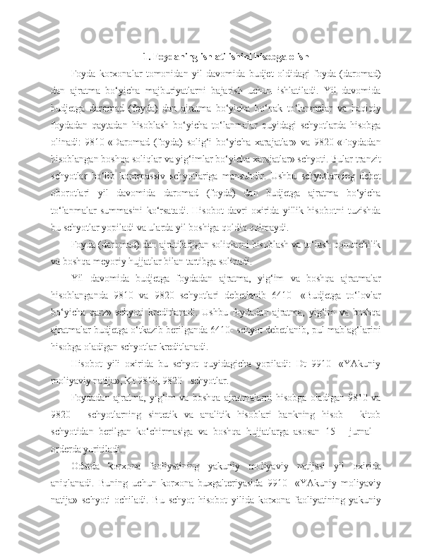 1. Foydaning ishlatilishini hisobga olish
Foyda   korxonalar   tomonidan   yil   davomida   budjet   oldidagi   foyda   (daromad)
dan   ajratma   bo‘yicha   majburiyatlarni   bajarish   uchun   ishlatiladi.   Yil   davomida
budjetga   daromad   (foyda)   dan   ajratma   bo‘yicha   bo‘nak   to‘lanmalar   va   haqiqiy
foydadan   qaytadan   hisoblash   bo‘yicha   to‘lanmalar   quyidagi   schyotlarda   hisobga
olinadi:   9810-«Daromad   (foyda)   solig‘i   bo‘yicha   xarajatlar»   va   9820-«Foydadan
hisoblangan boshqa soliqlar va yig‘imlar bo‘yicha xarajatlar» schyoti. Bular tranzit
schyotlar   bo‘lib   kontrpassiv   schyotlariga   mansubdir.   Ushbu   schyotlarning   debet
oborotlari   yil   davomida   daromad   (foyda)   dan   budjetga   ajratma   bo‘yicha
to‘lanmalar   summasini   ko‘rsatadi.   Hisobot   davri   oxirida   yillik   hisobotni   tuzishda
bu schyotlar yopiladi va ularda yil boshiga qoldiq qolmaydi.
Foyda (daromad) dan ajratiladigan soliqlarni hisoblash va to‘lash qonunchilik
va boshqa meyoriy hujjatlar bilan tartibga solinadi.
Yil   davomida   budjetga   foydadan   ajratma,   yig‘im   va   boshqa   ajratmalar
hisoblanganda   9810   va   9820   schyotlari   debetlanib   6410   -«Budjetga   to‘lovlar
bo‘yicha   qarz»   schyoti   kreditlanadi.   Ushbu   foydadan   ajratma,   yig‘im   va   boshqa
ajratmalar budjetga o‘tkazib berilganda 6410- schyot debetlanib, pul mablag‘larini
hisobga oladigan schyotlar kreditlanadi.
Hisobot   yili   oxirida   bu   schyot   quyidagicha   yopiladi:   Dt   9910-   «YAkuniy
moliyaviy natija», Kt 9810, 9820 - schyotlar.
Foydadan   ajratma,   yig‘im   va   boshqa   ajratmalarni   hisobga   oladigan   9810   va
9820   -   schyotlarning   sintetik   va   analitik   hisoblari   bankning   hisob   -   kitob
schyotidan   berilgan   ko‘chirmasiga   va   boshqa   hujjatlarga   asosan   15   -   jurnal   -
orderda yuritiladi.
Odatda   korxona   faoliyatining   yakuniy   moliyaviy   natijasi   yil   oxirida
aniqlanadi.   Buning   uchun   korxona   buxgalteriyasida   9910-   «YAkuniy   moliyaviy
natija»   schyoti   ochiladi.   Bu   schyot   hisobot   yilida   korxona   faoliyatining   yakuniy 