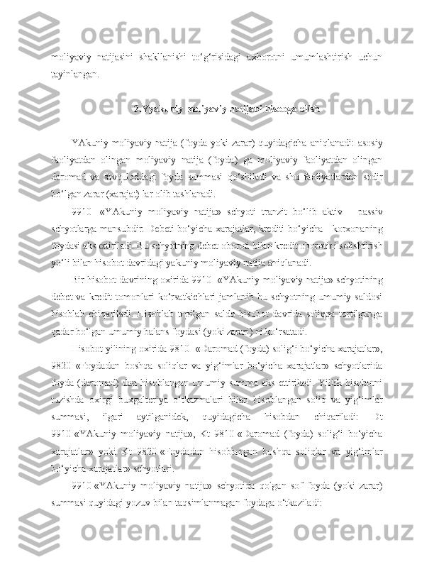 moliyaviy   natijasini   shakllanishi   to‘g‘risidagi   axborotni   umumlashtirish   uchun
tayinlangan.
2.Yyakuniy moliyaviy natijani hisobga olish
YAkuniy  moliyaviy  natija  (foyda  yoki  zarar)  quyidagicha   aniqlanadi:   asosiy
faoliyatdan   olingan   moliyaviy   natija   (foyda)   ga   moliyaviy   faoliyatdan   olingan
daromad   va   favquloddagi   foyda   summasi   qo‘shiladi   va   shu   faoliyatlardan   sodir
bo‘lgan zarar (xarajat) lar olib tashlanadi.
9910-   «YAkuniy   moliyaviy   natija»   schyoti   tranzit   bo‘lib   aktiv   -   passiv
schyotlarga mansubdir. Debeti bo‘yicha xarajatlar, krediti bo‘yicha - korxonaning
foydasi aks ettiriladi. Bu schyotning debet oboroti bilan kredit oborotini solishtirish
yo‘li bilan hisobot davridagi yakuniy moliyaviy natija aniqlanadi.
B ir hisobot davrining oxirida 9910- «YAkuniy moliyaviy natija» schyotining
debet   va  kredit   tomonlari   ko‘rsatkichlari   jamlanib   bu  schyotning   umumiy  saldosi
hisoblab   chiqariladi.   Hisoblab   topilgan   saldo   hisobot   davrida   soliqqa   tortilgunga
qadar bo‘lgan umumiy balans foydasi (yoki zarari) ni ko‘rsatadi.
Hisobot yilining oxirida 9810- «Daromad (foyda) solig‘i bo‘yicha xarajatlar»,
9820   «Foydadan   boshqa   soliqlar   va   yig‘imlar   bo‘yicha   xarajatlar»   schyotlarida
foyda   (daromad)   dan   hisoblangan   umumiy   summa   aks   ettiriladi.   Yillik   hisobotni
tuzishda   oxirgi   buxgalteriya   o‘tkazmalari   bilan   hisoblangan   soliq   va   yig‘imlar
summasi,   ilgari   aytilganidek,   quyidagicha   hisobdan   chiqariladi:   Dt
9910-«YAkuniy   moliyaviy   natija»,   Kt   9810-«Daromad   (foyda)   solig‘i   bo‘yicha
xarajatlar»   yoki   Kt   9820-«Foydadan   hisoblangan   boshqa   soliqlar   va   yig‘imlar
bo‘yicha xarajatlar» schyotlari.
9910-«YAkuniy   moliyaviy   natija»   schyotida   qolgan   sof   foyda   (yoki   zarar)
summasi quyidagi yozuv bilan taqsimlanmagan foydaga o‘tkaziladi: 