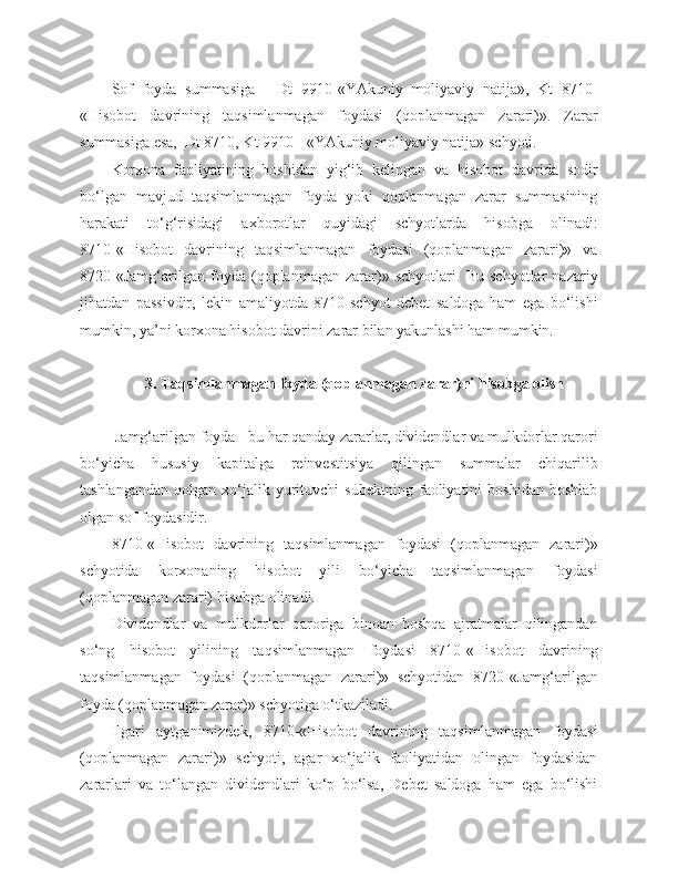 Sof   foyda   summasiga   -   Dt   9910-«YAkuniy   moliyaviy   natija»,   Kt   8710-
«Hisobot   davrining   taqsimlanmagan   foydasi   (qoplanmagan   zarari)».   Zarar
summasiga esa,  Dt 8710, Kt 9910 - «YAkuniy moliyaviy natija» schyoti.
Korxona   faoliyatining   boshidan   yig‘ib   kelingan   va   hisobot   davrida   sodir
bo‘lgan   mavjud   taqsimlanmagan   foyda   yoki   qoplanmagan   zarar   summasining
harakati   to‘g‘risidagi   axborotlar   quyidagi   schyotlarda   hisobga   olinadi:
8710-«Hisobot   davrining   taqsimlanmagan   foydasi   (qoplanmagan   zarari)»   va
8720-«Jamg‘arilgan   foyda   (qoplanmagan   zarar)»   schyotlari.   Bu   schyotlar   nazariy
jihatdan   passivdir,   lekin   amaliyotda   8710-schyot   debet   saldoga   ham   ega   bo‘lishi
mumkin, ya’ni korxona hisobot davrini zarar bilan yakunlashi ham mumkin.
3 .  T aqsimlanmagan foyda (qoplanmagan zarar)ni hisobga olish
  Jamg‘arilgan foyda - bu har qanday zararlar, dividendlar va mulkdorlar qarori
bo‘yicha   hususiy   kapitalga   reinvestitsiya   qilingan   summalar   chiqarilib
tashlangandan   qolgan   xo‘jalik   yurituvchi   subektning   faoliyatini   boshidan   boshlab
olgan sof foydasidir.
8710-«Hisobot   davrining   taqsimlanmagan   foydasi   (qoplanmagan   zarari)»
schyotida   korxonaning   hisobot   yili   bo‘yicha   taqsimlanmagan   foydasi
(qoplanmagan zarari) hisobga olinadi.
Dividendlar   va   mulkdorlar   qaroriga   binoan   boshqa   ajratmalar   qilingandan
so‘ng   hisobot   yilining   taqsimlanmagan   foydasi   8710-«Hisobot   davrining
taqsimlanmagan   foydasi   (qoplanmagan   zarari)»   schyotidan   8720-«Jamg‘arilgan
foyda (qoplanmagan zarar)» schyotiga o‘tkaziladi.
Ilgari   aytganimizdek,   8710-«Hisobot   davrining   taqsimlanmagan   foydasi
(qoplanmagan   zarari)»   schyoti,   agar   xo‘jalik   faoliyatidan   olingan   foydasidan
zararlari   va   to‘langan   dividendlari   ko‘p   bo‘lsa,   Debet   saldoga   ham   ega   bo‘lishi 