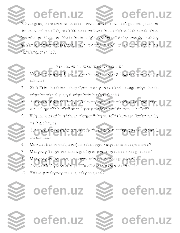 SHuningdek,   korxonalarda   hisobot   davri   ichida   sodir   bo‘lgan   xarajatlar   va
daromadlarni  tan olish, dastlabki  hisob ma’lumotlarni  aniqlashtirish hamda ularni
buxgalteriya   hisobi   va   hisobotlarida   to‘g‘ri   hisobga   olishning   nazariy   –uslubiy
asoslarini   mukammallashtirish   hisob   tizimini   tashkil   qilishda   muhim   ijobiy
natijalarga erishiladi.
N azorat va muhokama uchun savollari
1. Moliyaviy   natijalar   hisobini   yuritish   qaysi   meyoriy   hujjatlar   bilan   tartibga
solinadi?
2. Xo‘jalikda   hisobdan   chiqarilgan   asosiy   vositalarni   buxgalteriya   hisobi
schyotlar rejasidagi qaysi schyotlarda hisobga olinadi?
3. Boshqaruv   tizimida   faoliyat   ko‘rsatayotgan   xodimlarning   ish   haqi   qaysi
xarajatlarga olib boriladi va moliyaviy natijalarga ta’siri qanaqa bo‘ladi?
4. Valyuta  kurslari bo‘yicha aniqlangan ijobiy va salbiy kursdagi farqlar qanday
hisobga olinadi? 
5. Daromadlar   «Xarajatlar   tarkibi   to‘g‘risida»gi   Nizomning   qaysi   bo‘limlarida
aks ettiriladi?
6. Mahsulot (ish, xizmat, tovar) lar sotish qaysi schyotlarda hisobga olinadi?
7. Moliyaviy faoliyatdan olinadigan foyda qaysi schyotlarda hisobga olinadi?
8. Moliyaviy faoliyat xarajatlari qaysi schyotlarda hisobga olinadi?
9. Favqulodda foyda va zararga o‘tkazilishning qanday shartlari bor?
10. YAkuniy moliyaviy natija  qanday aniqlandi? 