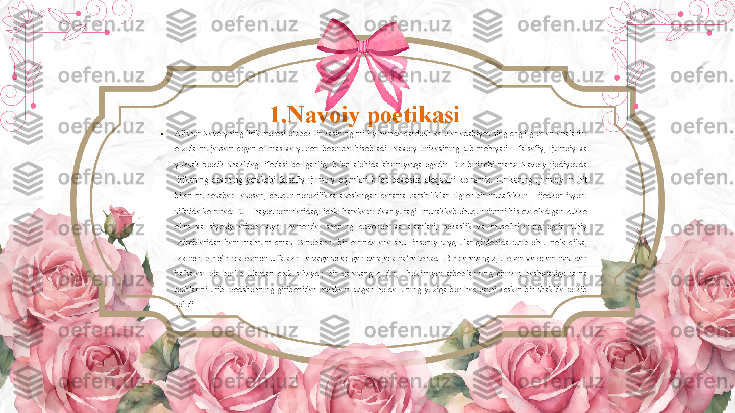 1.Navoiy poetikasi 
•
Alisher Navoiyning lirik merosi o’zbek lirikasining milliy hamda qardosh xalqlar adabiyotining eng ilg’or an’analarini 
o’zida  mujassam  etgan  o`lmas  va  yuqori  bosqichi  hisobladi.  Navoiy  lirikasining  tub  mohiyati  –  falsafiy,  ijtimoiy  va 
yuksak  poetik  shakldagi  ifodasi  bo’lganligi  bilan  alohida  ahamiyatga  egadir.  Biz  birinchi  marta  Navoiy  ijodiyotida 
lirikaning  davrning  yetakchi  falsafiy-ijtimoiy  oqimlari  bilan  bevosita  aloqasini  ko’ramiz.  Lirikaning  ijtimoiy  muhit 
bilan  munosabati,  asosan,  chuqur  norozilikka  asoslangan  qarama-qarshiliklar,  ilg’or  bir  mutafakkir  –  ijodkor  isyoni 
sifatida ko’rinadi. U – hayot tomirlaridagi ichki harakatni davr yuragi- murakkab chuqur ritmni his eta oladigan zukko 
olim  va  siyosiy  arbob.  Ayni  zamonda  ishqning  quvonch  va  alamlari,  bekaslik  va  musofirlikning  og’ir  ruhiy 
iztiroblaridan  ham  mahrum  emas.  Binobarin,  bir  o’rinda  ana  shu    insoniy  tuyg’ular  girdobida  turib  oh-u  nola  qilsa, 
ikkinchi bir o’rinda osmon-u falakni larzaga soladigan darajada na’ra tortadi. Bir qarasangiz, u olam va odam naslidan 
hafsalasi  pir  bo’lib  ulardan  etak  siltaydi;  bir  qarasangiz;  din,    hokimiyat  arboblarining  chirkin  basharasiga  ta’na 
toshlarini  urib,  podshohning  giribonidan  mahkam  tutgan  holda,  uning  yuziga  bor  haqiqatni  keskin  bir  shaklda  to’kib 
solidi.        