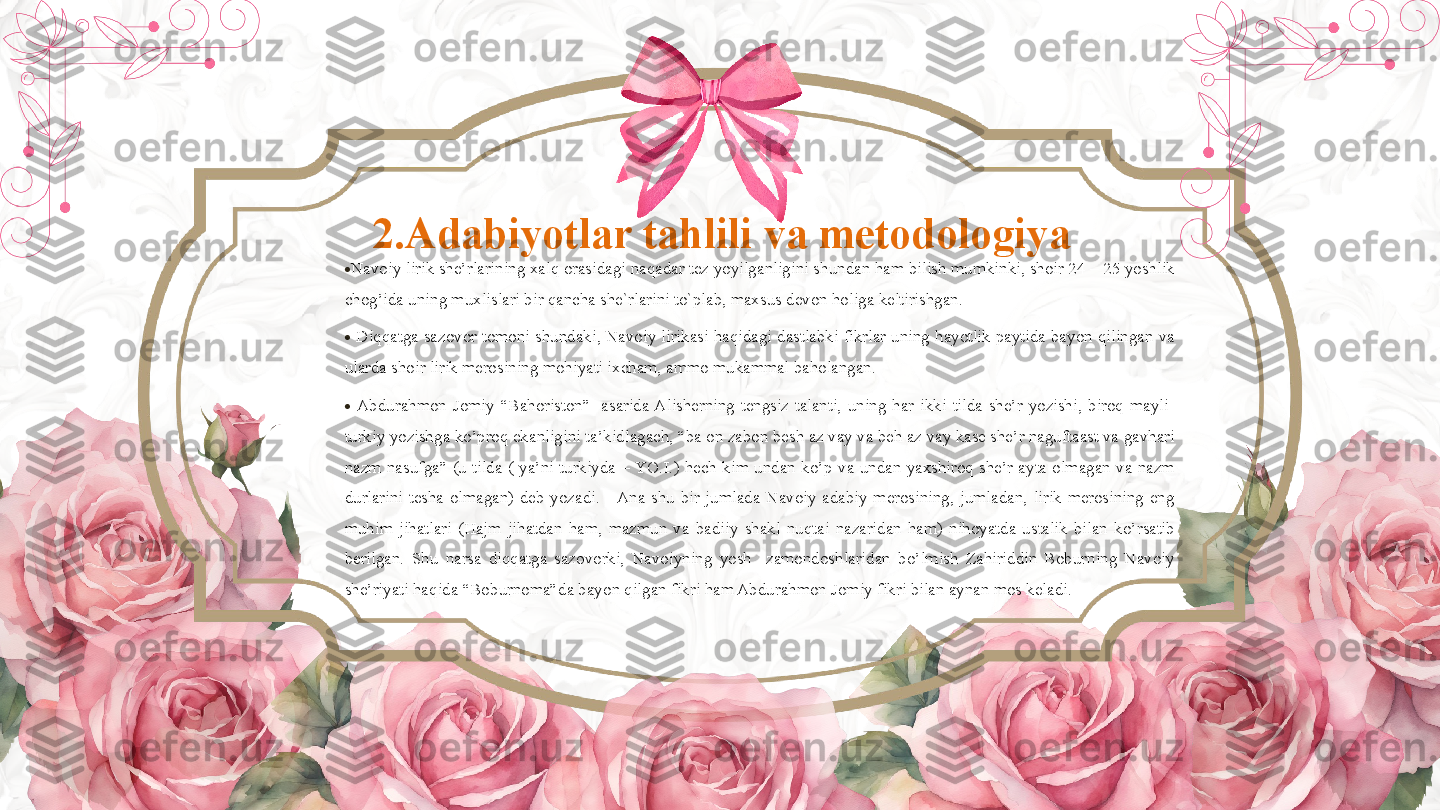 2 .Adabiyotlar tahlili va metodologiya 
•
Navoiy lirik she’rlarining xalq orasidagi naqadar tez yoyilganligini shundan ham bilish mumkinki, shoir 24 – 25 yoshlik 
chog’ida uning muxlislari bir qancha she`rlarini to`plab, maxsus devon holiga keltirishgan.  
•
  Diqqatga  sazovor  tomoni  shundaki, Navoiy  lirikasi  haqidagi dastlabki fikrlar uning  hayotlik paytida  bayon qilingan  va 
ularda shoir lirik merosining mohiyati ixcham, ammo mukammal baholangan.  
•
  Abdurahmon  Jomiy  “Bahoriston” 1
  asarida Alisherning  tengsiz  talanti,  uning  har  ikki  tilda  she’r  yozishi,  biroq  mayli   
turkiy yozishga ko’proq ekanligini ta’kidlagach, “ba on zabon besh az vay va beh az vay kase she’r naguftaast va gavhari 
nazm  nasufga”  (u  tilda  (  ya’ni  turkiyda  – YO.I.)  hech  kim  undan  ko’p  va  undan  yaxshiroq  she’r  ayta  olmagan  va  nazm 
durlarini  tesha  olmagan)  deb  yozadi.     Ana  shu  bir  jumlada  Navoiy  adabiy  merosining,  jumladan,  lirik  merosining  eng 
muhim  jihatlari  (Hajm  jihatdan  ham,  mazmun  va  badiiy  shakl  nuqtai  nazaridan  ham)  nihoyatda  ustalik  bilan  ko’rsatib 
berilgan.  Shu  narsa  diqqatga  sazovorki,  Navoiyning  yosh    zamondoshlaridan  bo’lmish  Zahiriddin  Boburning  Navoiy 
she’riyati haqida “Boburnoma”da bayon qilgan fikri ham Abdurahmon Jomiy fikri bilan aynan mos keladi.          