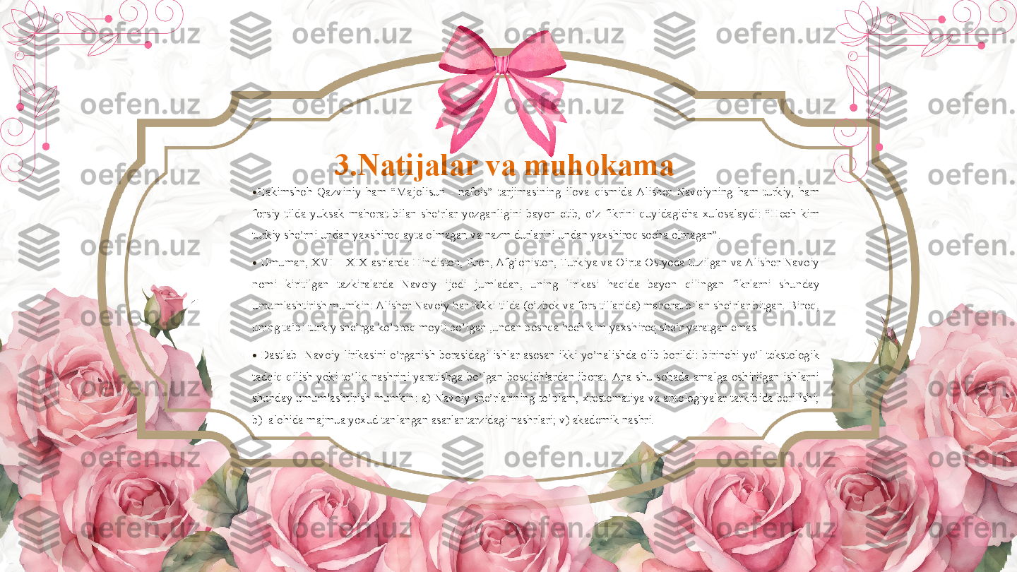 3.Natijalar va muhokama 
•
Hakimshoh  Qazviniy  ham  “Majolisun  -  nafois”  tarjimasining  ilova  qismida  Alisher  Navoiyning  ham  turkiy,  ham 
forsiy  tilda  yuksak  mahorat  bilan  she’rlar  yozganligini  bayon  etib,  o’z  fikrini  quyidagicha  xulosalaydi:  “Hech  kim 
turkiy she’rni undan yaxshiroq ayta olmagan va nazm durlarini undan yaxshiroq socha olmagan”.  
•
  Umuman, XVI – XIX asrlarda Hindiston, Eron, Afg’oniston, Turkiya va O’rta Osiyoda tuzilgan va Alisher Navoiy 
nomi  kiritilgan  tazkiralarda  Navoiy  ijodi  jumladan,  uning  lirikasi  haqida  bayon  qilingan  fikrlarni  shunday 
umumlashtirish mumkin: Alisher Navoiy har ikkki tilda (o’zbek va fors tillarida) mahorat bilan she’rlar bitgan. Biroq, 
uning ta’bi turkiy she’rga ko’proq moyil bo’lgan ,undan boshqa hech kim yaxshiroq she’r yaratgan emas.  
•
  Dastlab    Navoiy  lirikasini  o’rganish  borasidagi  ishlar  asosan  ikki  yo’nalishda  olib  borildi:  birinchi  yo’l  tekstologik 
tadqiq  qilish  yoki  to’liq  nashrini  yaratishga  bo’lgan  bosqichlardan  iborat. Ana  shu  sohada  amalga  oshirilgan  ishlarni 
shunday  umumlashtirish  mumkin:  a)  Navoiy  she’rlarining  to’plam,  xrestomatiya  va  antologiyalar  tarkibida  berilishi; 
b)  alohida majmua yoxud tanlangan asarlar tarzidagi nashrlari; v) akademik nashri.          