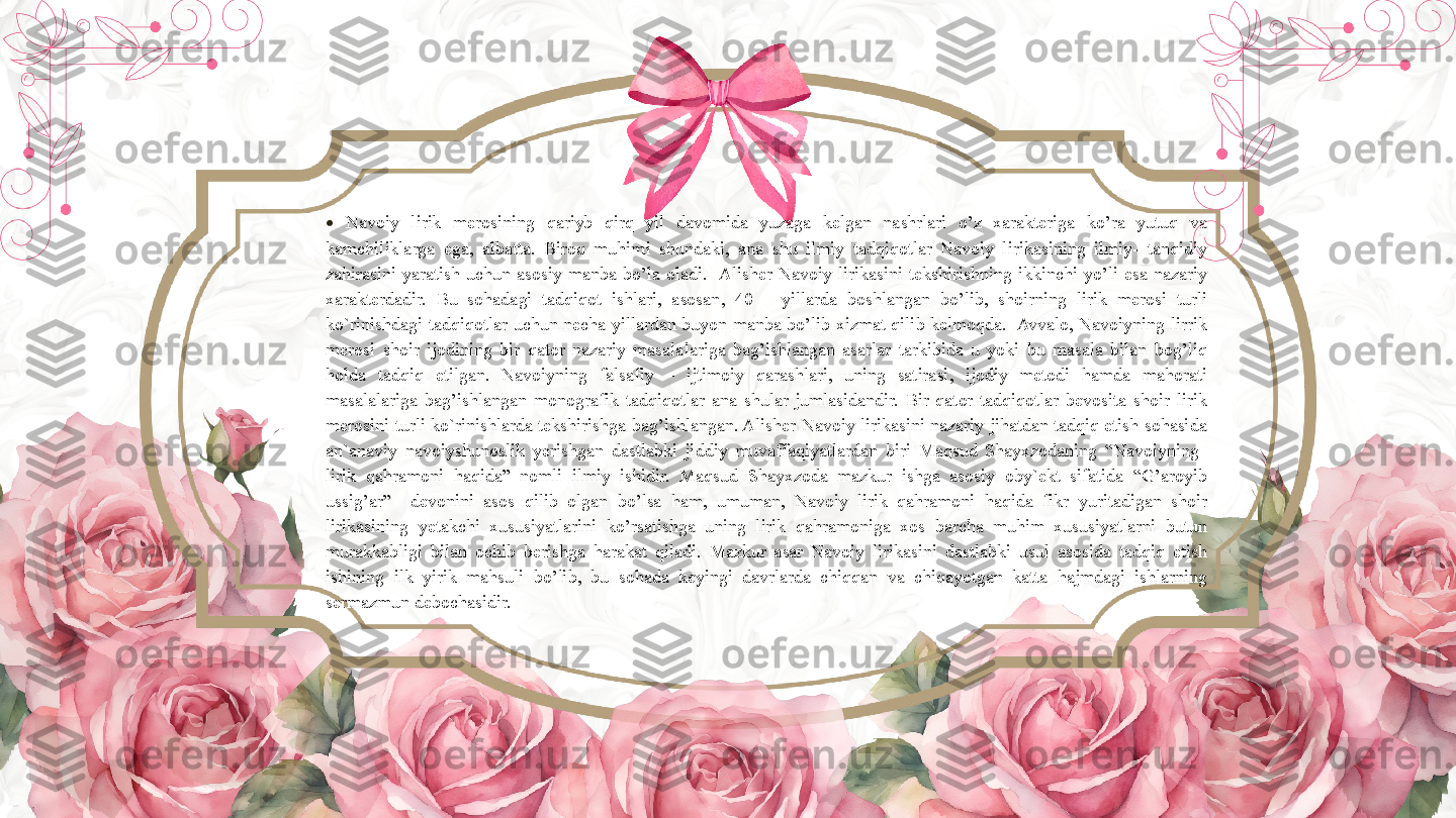 •
  Navoiy  lirik  merosining  qariyb  qirq  yil  davomida  yuzaga  kelgan  nashrlari  o’z  xarakteriga  ko’ra  yutuq  va 
kamchiliklarga  ega,  albatta.  Biroq  muhimi  shundaki,  ana  shu  ilmiy  tadqiqotlar  Navoiy  lirikasining  ilmiy-  tanqidiy 
zahirasini  yaratish  uchun  asosiy  manba  bo’la  oladi.   Alisher  Navoiy  lirikasini  tekshirishning  ikkinchi  yo’li  esa  nazariy 
xarakterdadir.  Bu  sohadagi  tadqiqot  ishlari,  asosan,  40  –  yillarda  boshlangan  bo’lib,  shoirning  lirik  merosi  turli 
ko`rinishdagi  tadqiqotlar  uchun  necha  yillardan  buyon  manba  bo’lib  xizmat  qilib  kelmoqda.   Avvalo,  Navoiyning  lirrik 
merosi  shoir  ijodining  bir  qator  nazariy  masalalariga  bag’ishlangan  asarlar  tarkibida  u  yoki  bu  masala  bilan  bog’liq 
holda  tadqiq  etilgan.  Navoiyning  falsafiy  –  ijtimoiy  qarashlari,  uning  satirasi,  ijodiy  metodi  hamda  mahorati 
masalalariga  bag’ishlangan  monografik  tadqiqotlar  ana  shular  jumlasidandir.  Bir  qator  tadqiqotlar  bevosita  shoir  lirik 
merosini turli ko`rinishlarda tekshirishga bag’ishlangan. Alisher Navoiy lirikasini nazariy jihatdan tadqiq etish sohasida 
an`anaviy  navoiyshunoslik  yerishgan  dastlabki  jiddiy  muvaffaqiyatlardan  biri  Maqsud  Shayxzodaning  “Navoiyning   
lirik  qahramoni  haqida”  nomli  ilmiy  ishidir.  Maqsud  Shayxzoda  mazkur  ishga  asosiy  oby`ekt  sifatida  “G’aroyib 
ussig’ar”    devonini  asos  qilib  olgan  bo’lsa  ham,  umuman,  Navoiy  lirik  qahramoni  haqida  fikr  yuritadigan  shoir 
lirikasining  yetakchi  xususiyatlarini  ko’rsatishga  uning  lirik  qahramoniga  xos  barcha  muhim  xususiyatlarni  butun 
murakkabligi  bilan  ochib  berishga  harakat  qiladi.  Mazkur  asar  Navoiy  lirikasini  dastlabki  usul  asosida  tadqiq  etish 
ishining  ilk  yirik  mahsuli  bo’lib,  bu  sohada  keyingi  davrlarda  chiqqan  va  chiqayotgan  katta  hajmdagi  ishlarning 
sermazmun debochasidir.        