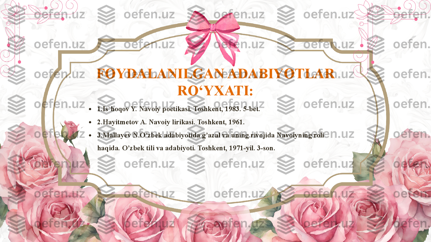 FOYDALANILGAN ADABIYOTLAR 
RO‘YXATI:
•
1.Is`hoqov Y. Navoiy poetikasi. Toshkent, 1983. 5-bet.
•
2.Hayitmetov A. Navoiy lirikasi. Toshkent, 1961.
•
3.Mallayev N.O’zbek adabiyotida g’azal va uning rivojida Navoiyning roli 
haqida. O’zbek tili va adabiyoti. Toshkent, 1971-yil. 3-son.        