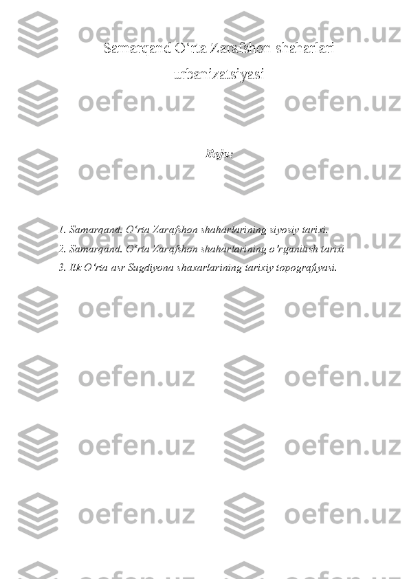 Samarqand O‘rta Zarafshon shaharlari
urbanizatsiyasi
Reja:
1. Samarqand. O‘rta Zarafshon shaharlarining siyosiy tarixi.
2. Samarqand. O‘rta Zarafshon shaharlarining o’rganilish tarixi
3. Ilk O‘rta asr Sugdiyona shaxarlarining tarixiy topografiyasi. 