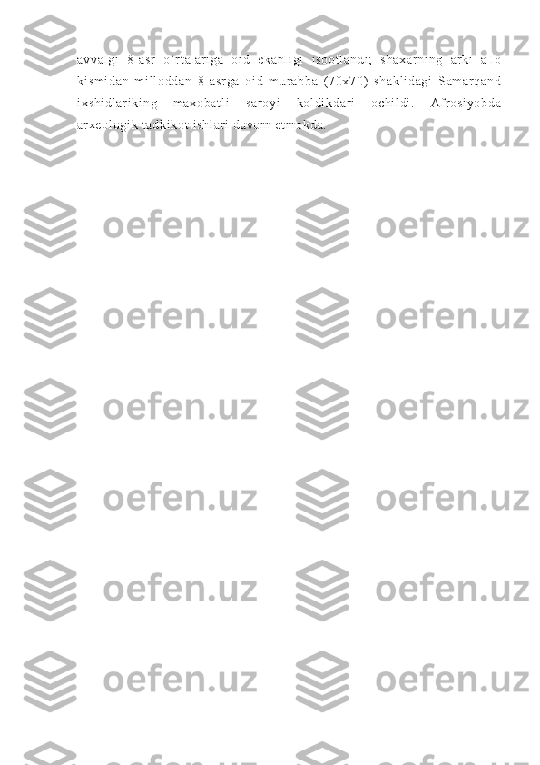 av va l g i   8 - a sr   o‘ r t al ar i g a   o i d   ek an l i gi   i s bo t l an di ;   sh ax ar ni ng   ar ki   a' l o
ki sm i d an   m i l l o dd an   8- a sr ga   oi d   m ur a bb a   ( 7 0x 70)   s ha kl i d ag i   Sam ar qa nd
i x sh i d l a r i ki ng   m a xo ba t l i   s ar oy i   k ol di kd ar i   oc hi l d i .   Af r o si yo bd a
ar xe ol og i k  t ad ki kot  i sh l a r i  d av om   et m o kd a. 
